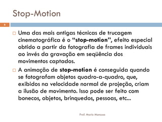 Stop-Motion
 Uma das mais antigas técnicas de trucagem
cinematográfica é o “stop-motion”, efeito especial
obtido a partir da fotografia de frames individuais
ao invés da gravação em seqüência dos
movimentos captados.
 A animação de stop-motion é conseguida quando
se fotografam objetos quadro-a-quadro, que,
exibidos na velocidade normal de projeção, criam
a ilusão de movimento. Isso pode ser feito com
bonecos, objetos, brinquedos, pessoas, etc...
6
Prof. Mario Mancuso
 