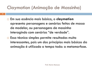 Claymation (Animação de Massinha)
 Em sua essência mais básica, o claymation
apresenta personagens e cenários feitos de massa
de modelar, ou personagens de massinha
interagindo com cenários “de verdade”.
 Essa técnica simples permite resultados muito
interessantes, pois um dos princípios mais básicos da
animação é utilizado o tempo todo: a metamorfose.
9
Prof. Mario Mancuso
 
