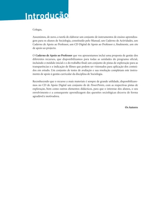 Introdução
Colegas,
Assumimos, de novo, a tarefa de elaborar um conjunto de instrumentos de ensino-aprendiza-
gem para os alunos de Sociologia, constituído pelo Manual, um Caderno de Actividades, um
Caderno de Apoio ao Professor, um CD Digital de Apoio ao Professor e, finalmente, um site
de apoio ao projecto.
O Caderno de Apoio ao Professor que vos apresentamos inclui uma proposta de gestão dos
diferentes recursos, que disponibilizamos para todas as unidades do programa oficial,
incluindo o módulo inicial e o do trabalho final; um conjunto de pistas de exploração para as
transparências e a indicação de filmes que podem ser visionados para aplicação dos conteú-
dos em estudo. Um conjunto de testes de avaliação e sua resolução completam este instru-
mento de apoio à gestão curricular da disciplina de Sociologia.
Reconhecendo que o recurso a mais materiais é sempre de grande utilidade, disponibilizare-
mos no CD de Apoio Digital um conjunto de de PowerPoints, com as respectivas pistas de
exploração, bem como outros elementos didácticos, para que o interesse dos alunos, o seu
envolvimento e a consequente aprendizagem das questões sociológicas decorra de forma
agradável e motivadora.
Os Autores
 