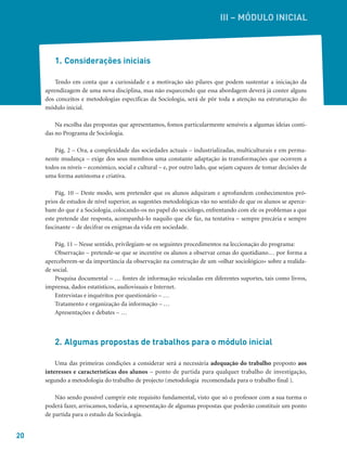 20
1. Considerações iniciais
Tendo em conta que a curiosidade e a motivação são pilares que podem sustentar a iniciação da
aprendizagem de uma nova disciplina, mas não esquecendo que essa abordagem deverá já conter alguns
dos conceitos e metodologias específicas da Sociologia, será de pôr toda a atenção na estruturação do
módulo inicial.
Na escolha das propostas que apresentamos, fomos particularmente sensíveis a algumas ideias conti-
das no Programa de Sociologia.
Pág. 2 – Ora, a complexidade das sociedades actuais – industrializadas, multiculturais e em perma-
nente mudança – exige dos seus membros uma constante adaptação às transformações que ocorrem a
todos os níveis – económico, social e cultural – e, por outro lado, que sejam capazes de tomar decisões de
uma forma autónoma e criativa.
Pág. 10 – Deste modo, sem pretender que os alunos adquiram e aprofundem conhecimentos pró-
prios de estudos de nível superior, as sugestões metodológicas vão no sentido de que os alunos se aperce-
bam do que é a Sociologia, colocando-os no papel do sociólogo, enfrentando com ele os problemas a que
este pretende dar resposta, acompanhá-lo naquilo que ele faz, na tentativa – sempre precária e sempre
fascinante – de decifrar os enigmas da vida em sociedade.
Pág. 11 – Nesse sentido, privilegiam-se os seguintes procedimentos na leccionação do programa:
Observação – pretende-se que se incentive os alunos a observar cenas do quotidiano… por forma a
aperceberem-se da importância da observação na construção de um «olhar sociológico» sobre a realida-
de social.
Pesquisa documental – … fontes de informação veiculadas em diferentes suportes, tais como livros,
imprensa, dados estatísticos, audiovisuais e Internet.
Entrevistas e inquéritos por questionário – …
Tratamento e organização da informação – …
Apresentações e debates – …
2. Algumas propostas de trabalhos para o módulo inicial
Uma das primeiras condições a considerar será a necessária adequação do trabalho proposto aos
interesses e características dos alunos – ponto de partida para qualquer trabalho de investigação,
segundo a metodologia do trabalho de projecto (metodologia recomendada para o trabalho final ).
Não sendo possível cumprir este requisito fundamental, visto que só o professor com a sua turma o
poderá fazer, arriscamos, todavia, a apresentação de algumas propostas que poderão constituir um ponto
de partida para o estudo da Sociologia.
III – MÓDULO INICIAL
 