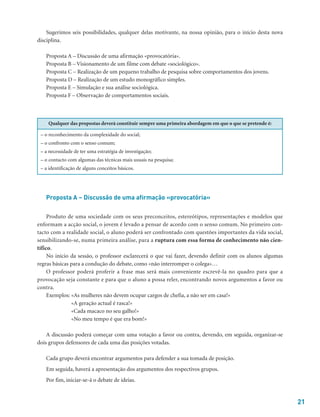 21
Sugerimos seis possibilidades, qualquer delas motivante, na nossa opinião, para o início desta nova
disciplina.
Proposta A – Discussão de uma afirmação «provocatória».
Proposta B – Visionamento de um filme com debate «sociológico».
Proposta C – Realização de um pequeno trabalho de pesquisa sobre comportamentos dos jovens.
Proposta D – Realização de um estudo monográfico simples.
Proposta E – Simulação e sua análise sociológica.
Proposta F – Observação de comportamentos sociais.
Qualquer das propostas deverá constituir sempre uma primeira abordagem em que o que se pretende é:
– o reconhecimento da complexidade do social;
– o confronto com o senso comum;
– a necessidade de ter uma estratégia de investigação;
– o contacto com algumas das técnicas mais usuais na pesquisa;
– a identificação de alguns conceitos básicos.
Proposta A – Discussão de uma afirmação «provocatória»
Produto de uma sociedade com os seus preconceitos, estereótipos, representações e modelos que
enformam a acção social, o jovem é levado a pensar de acordo com o senso comum. No primeiro con-
tacto com a realidade social, o aluno poderá ser confrontado com questões importantes da vida social,
sensibilizando-se, numa primeira análise, para a ruptura com essa forma de conhecimento não cien-
tífico.
No início da sessão, o professor esclarecerá o que vai fazer, devendo definir com os alunos algumas
regras básicas para a condução do debate, como «não interromper o colega»…
O professor poderá proferir a frase mas será mais conveniente escrevê-la no quadro para que a
provocação seja constante e para que o aluno a possa reler, encontrando novos argumentos a favor ou
contra.
Exemplos: «As mulheres não devem ocupar cargos de chefia, a não ser em casa!»
«A geração actual é rasca!»
«Cada macaco no seu galho!»
«No meu tempo é que era bom!»
A discussão poderá começar com uma votação a favor ou contra, devendo, em seguida, organizar-se
dois grupos defensores de cada uma das posições votadas.
Cada grupo deverá encontrar argumentos para defender a sua tomada de posição.
Em seguida, haverá a apresentação dos argumentos dos respectivos grupos.
Por fim, iniciar-se-á o debate de ideias.
 