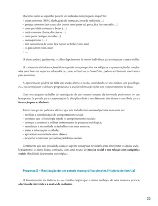 23
Questões como as seguintes podem ser incluídas num pequeno inquérito:
– quem consome (H/M, idade, grau de instrução, zona de residência…)
– porque consome (por causa dos outros com quem sai, gosta, fica descontraído…)
– com que idade começou a beber (…)
– onde consome (bares, discotecas…)
– com quem (amigos, sozinho…)
– consequências (…)
– tem consciência de como fica depois de beber (sim, não)
– os pais sabem (sim, não)
– …
O aluno poderá, igualmente, recolher depoimentos de outros indivíduos para enriquecer o seu trabalho.
O tratamento da informação obtida segundo uma perspectiva sociológica e a apresentação das conclu-
sões com base em suportes informáticos, como o Excel ou o PowerPoint, podem ser bastante motivantes
para os alunos.
A apresentação poderá ser feita em sessão aberta à escola, convidando-se um médico, um psicólogo,
etc., para enriquecer o debate e proporcionar à escola informação sobre um comportamento de risco.
Com este pequeno trabalho de investigação de um comportamento da juventude poderemos ter um
bom ponto de partida para a apresentação da disciplina dado o envolvimento dos alunos e contribuir para a
formação para a cidadania.
Em termos gerais, podemos afirmar que este trabalho tem como objectivos, mais uma vez:
– verificar a complexidade do comportamento social;
– constatar que a Sociologia estuda os comportamentos sociais;
– começar a construir e utilizar instrumentos de pesquisa sociológica;
– reconhecer a necessidade de trabalhar com uma amostra;
– tratar a informação recolhida;
– apresentar as conclusões com clareza;
– despertar o interesse por outros problemas sociais.
Certamente que não possuindo ainda o suporte conceptual necessário para interpretar os dados socio-
logicamente, o aluno ficará, contudo, com uma noção de prática social e sua relação com categorias
sociais (finalidade da pesquisa sociológica).
Proposta D – Realização de um estudo monográfico simples (História de família)
O levantamento da história da sua família exigirá que o aluno conheça, de uma maneira prática,
a técnica da entrevista e a análise de conteúdo.
 