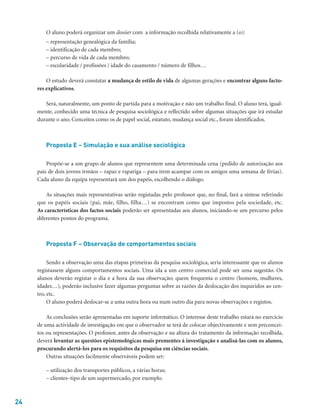 24
O aluno poderá organizar um dossier com a informação recolhida relativamente a (o):
– representação genealógica da família;
– identificação de cada membro;
– percurso de vida de cada membro;
– escolaridade / profissões / idade do casamento / número de filhos…
O estudo deverá constatar a mudança de estilo de vida de algumas gerações e encontrar alguns facto-
res explicativos.
Será, naturalmente, um ponto de partida para a motivação e não um trabalho final. O aluno terá, igual-
mente, conhecido uma técnica de pesquisa sociológica e reflectido sobre algumas situações que irá estudar
durante o ano. Conceitos como os de papel social, estatuto, mudança social etc., foram identificados.
Proposta E – Simulação e sua análise sociológica
Propõe-se a um grupo de alunos que representem uma determinada cena (pedido de autorização aos
pais de dois jovens irmãos – rapaz e rapariga – para irem acampar com os amigos uma semana de férias).
Cada aluno da equipa representará um dos papéis, escolhendo o diálogo.
As situações mais representativas serão registadas pelo professor que, no final, fará a síntese referindo
que os papéis sociais (pai, mãe, filho, filha…) se encontram como que impostos pela sociedade, etc.
As características dos factos sociais poderão ser apresentadas aos alunos, iniciando-se um percurso pelos
diferentes pontos do programa.
Proposta F – Observação de comportamentos sociais
Sendo a observação uma das etapas primeiras da pesquisa sociológica, seria interessante que os alunos
registassem alguns comportamentos sociais. Uma ida a um centro comercial pode ser uma sugestão. Os
alunos deverão registar o dia e a hora da sua observação; quem frequenta o centro (homens, mulheres,
idades…), poderão inclusive fazer algumas perguntas sobre as razões da deslocação dos inquiridos ao cen-
tro, etc.
O aluno poderá deslocar-se a uma outra hora ou num outro dia para novas observações e registos.
As conclusões serão apresentadas em suporte informático. O interesse deste trabalho estará no exercício
de uma actividade de investigação em que o observador se terá de colocar objectivamente e sem preconcei-
tos ou representações. O professor, antes da observação e na altura do tratamento da informação recolhida,
deverá levantar as questões epistemológicas mais prementes à investigação e analisá-las com os alunos,
procurando alertá-los para os requisitos da pesquisa em ciências sociais.
Outras situações facilmente observáveis podem ser:
– utilização dos transportes públicos, a várias horas;
– clientes–tipo de um supermercado, por exemplo.
 