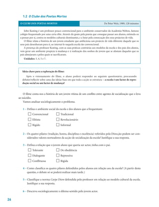 26
Ideia-chave para a exploração do filme:
Após o visionamento do filme, o aluno poderá responder ao seguinte questionário, procurando
debater/reflectir sobre uma das ideias-base em que toda a acção se estrutura – a escola é um factor de repro-
dução social ou um factor de mudança?
O filme conta-nos a história de um jovem vítima de um conflito entre agentes de socialização que o leva
ao suicídio.
Vamos analisar sociologicamente o problema.
1 – Defina o ambiente social da escola e dos alunos que a frequentam:
 Convencional  Tradicional
 Elitista  Revolucionário
 Rígido  Informal
2 – Os quatro pilares (tradição, honra, disciplina e excelência) referidos pela Direcção podem ser con-
siderados valores norteadores da acção de socialização da escola? Justifique a sua resposta.
3 – Defina a relação que o jovem aluno que queria ser actor, tinha com o pai.
 Tolerante  De obediência
 Dialogante  Repressiva
 Conflituosa  Rígida
4 – Como classifica os quatro pilares defendidos pelos alunos em relação aos da escola? (A partir desta
questão, o debate só se poderá realizar mais tarde.)
5 – Classifique a norma Carpe Diem defendida pelo professor em relação ao modelo cultural da escola.
Justifique a sua resposta.
6 – Descreva sociologicamente o dilema sentido pelo jovem actor.
1.2 O Clube dos Poetas Mortos
O CLUBE DOS POETAS MORTOS De Peter Weir, 1989, 128 minutos
John Keating é um professor pouco convencional para o ambiente conservador da Academia Welton, famoso
colégio frequentado por uma certa elite. Através do gosto pela poesia que consegue passar aos alunos, estimula-os
a pensar por si, contra os modelos culturais dominantes, e a lutar pela consecução dos seus projectos de vida.
O filme relata a história de um jovem estudante que ambiciona um projecto de vida diferente daquele que os
seus pais desenharam para si, ao interná-lo naquela escola tão convencional.
A presença do professor Keating, com as suas práticas contrárias aos modelos da escola e dos pais dos alunos,
vem gerar um ambiente propício à mudança e à realização dos sonhos do jovem que se afastam daqueles que os
pais almejaram e pelos quais se sacrificaram.
Unidades: 3, 4, 5 e 7.
 