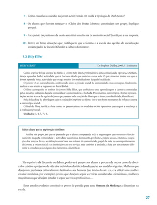 27
7 – Como classifica o suicídio do jovem actor (tendo em conta a tipologia de Durkheim)?
8 – Os alunos que fizeram renascer o «Clube dos Poetas Mortos» constituíam um grupo. Explique
porquê.
9 – A expulsão do professor da escola constitui uma forma de controlo social? Justifique a sua resposta.
10 – Retire do filme situações que justifiquem que a família e a escola são agentes de socialização
encarregados de incutir/difundir a cultura dominante.
1.3 Billy Elliot
Na sequência da discussão ou debate, poder-se-á propor aos alunos a procura de outros casos de obstá-
culos criados a projectos de vida dos indivíduos devido à desadequação aos modelos vigentes. Mulheres que
desejaram profissões culturalmente destinadas aos homens (no início do séc. xx, era difícil uma mulher
estudar medicina, por exemplo), jovens que desejam seguir carreiras consideradas «femininas», mulheres
muçulmanas que desejam estudar e seguir carreiras profissionais…
Estes estudos poderão constituir o ponto de partida para uma Semana da Mudança a dinamizar na
escola.
Ideias-chave para a exploração do filme:
Análise em grupo, em que se pretende que o aluno compreenda toda a engrenagem que sustenta o funcio-
namento daquela comunidade – actividade económica dominante, profissões, papéis sociais, estatutos, ocupa-
ção dos tempos livres, socialização com base nos valores da comunidade, papel da mãe no acompanhamento
do jovem, a ordem social e as instituições ao seu serviço, mas também a amizade, a luta por um estatuto dife-
rente e a mudança são alguns dos elementos a identificar.
BILLY ELLIOT De Stephen Daldry, 2000, 111 minutos
Como se pode ler na sinopse do filme, o jovem Billy Elliot, pertencente a uma comunidade operária, Durham,
deseja aprender ballet, actividade que o fascinou desde que assistiu a uma aula. O pai, mineiro, insiste em que o
jovem aprenda boxe, actividade que ocupa muitos dos trabalhadores daquela localidade.
O jovem vê-se, naturalmente, confrontado com a pressão social da comunidade, mas consegue, finalmente,
realizar o seu sonho e ingressar no Royal Ballet.
O filme acompanha os sonhos do jovem Billy Elliot, que ambiciona uma aprendizagem e carreira contestadas
pelos modelos culturais daquela comunidade «conservadora» e fechada. Preconceitos, estereótipos e fortes represen-
tações sociais acerca da opção do jovem perpassam toda a acção do filme que o aluno, com facilidade, identificará.
Pela delicadeza da abordagem que o realizador imprime ao filme, este é um bom momento de reflexão contra
a estereotipia social.
O final do filme justifica a luta contra os preconceitos e os modelos sociais opressivos que negam a mudança e
a realização pessoal.
Unidades: 3, 4, 5, 7 e 8.
 