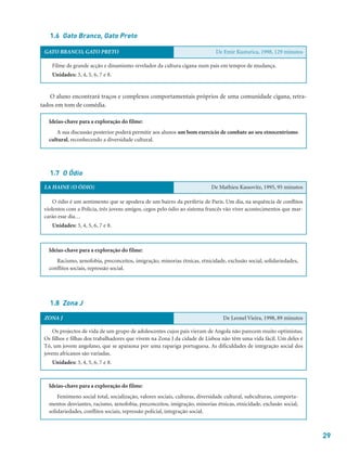 29
1.6 Gato Branco, Gato Preto
1.7 O Ódio
1.8 Zona J
Ideias-chave para a exploração do filme:
Racismo, xenofobia, preconceitos, imigração, minorias étnicas, etnicidade, exclusão social, solidariedades,
conflitos sociais, repressão social.
Ideias-chave para a exploração do filme:
Fenómeno social total, socialização, valores sociais, culturas, diversidade cultural, subculturas, comporta-
mentos desviantes, racismo, xenofobia, preconceitos, imigração, minorias étnicas, etnicidade, exclusão social,
solidariedades, conflitos sociais, repressão policial, integração social.
Ideias-chave para a exploração do filme:
A sua discussão posterior poderá permitir aos alunos um bom exercício de combate ao seu etnocentrismo
cultural, reconhecendo a diversidade cultural.
O aluno encontrará traços e complexos comportamentais próprios de uma comunidade cigana, retra-
tados em tom de comédia.
GATO BRANCO, GATO PRETO De Emir Kusturica, 1998, 129 minutos
Filme de grande acção e dinamismo revelador da cultura cigana num país em tempos de mudança.
Unidades: 3, 4, 5, 6, 7 e 8.
LA HAINE (O ÓDIO) De Mathieu Kassovitz, 1995, 95 minutos
O ódio é um sentimento que se apodera de um bairro da periferia de Paris. Um dia, na sequência de conflitos
violentos com a Polícia, três jovens amigos, cegos pelo ódio ao sistema francês vão viver acontecimentos que mar-
carão esse dia…
Unidades: 3, 4, 5, 6, 7 e 8.
ZONA J De Leonel Vieira, 1998, 89 minutos
Os projectos de vida de um grupo de adolescentes cujos pais vieram de Angola não parecem muito optimistas.
Os filhos e filhas dos trabalhadores que vivem na Zona J da cidade de Lisboa não têm uma vida fácil. Um deles é
Tó, um jovem angolano, que se apaixona por uma rapariga portuguesa. As dificuldades de integração social dos
jovens africanos são variadas.
Unidades: 3, 4, 5, 6, 7 e 8.
 