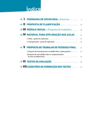 Índice
DI PROGRAMA DE SOCIOLOGIA - Excertos. . . . . . . . . . . . 4
DII PROPOSTA DE PLANIFICAÇÃO . . . . . . . . . . . . . . . . . . . . . . . . 10
DIII MÓDULO INICIAL - Proposta de trabalhos . . . . . . . . 20
DIV MATERIAL PARA EXPLORAÇÃO NAS AULAS . . . . 25
1. Filme – guiões de exploração . . . . . . . . . . . . . . . . . . . . . . . . . . . . . . . . . . . . . . . . . 25
2. Transparências – pistas de exploração . . . . . . . . . . . . . . . . . . . . . . . . . . . . . . . . 32
DV PROPOSTA DE TRABALHO DE PESQUISA FINAL . . 35
1. Proposta de orientação para o trabalho final – guião genérico . . . . . . . . . . 35
2.Proposta de um trabalho sobre os comportamentos
de risco na adolescência . . . . . . . . . . . . . . . . . . . . . . . . . . . . . . . . . . . . . . . . . . . . . . 36
DVI TESTES DE AVALIAÇÃO. . . . . . . . . . . . . . . . . . . . . . . . . . . . . . . . . . . . . 38
DVII SUGESTÕES DE CORRECÇÃO DOS TESTES . . . . . . . . . 54
 