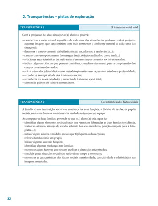 32
2. Transparências – pistas de exploração
TRANSPARÊNCIA 1 O fenómeno social total
Com a projecção das duas situações o(a) aluno(a) poderá:
– caracterizar o meio natural específico de cada uma das situações (o professor poderá projectar
algumas imagens que caracterizem com mais pormenor o ambiente natural de cada uma das
situações);
– descrever o comportamento da bailarina (traje, cor, adornos, a exuberância...);
– caracterizar o comportamento do tuaregue (traje, objectos utilizados, cores, tenda...)
– relacionar as características do meio natural com os comportamentos sociais observados;
– indicar algumas ciências que possam contribuir, complementarmente, para a compreensão dos
comportamentos observados;
– referir a interdisciplinaridade como metodologia mais correcta para um estudo em profundidade;
– reconhecer a complexidade dos fenómenos sociais;
– reconhecer nos casos estudados o conceito de fenómeno social total;
– identificar padrões de cultura diferenciados.
TRANSPARÊNCIA 2 Características dos factos sociais
A família é uma instituição social em mudança. As suas funções, a divisão de tarefas, os papéis
sociais, o estatuto dos seus membros têm mudado no tempo e no espaço.
Ao comparar as duas famílias, pretende-se que o(a) aluno(a) seja capaz de:
– identificar alguns elementos socioculturais que permitam diferenciar as duas famílias (residência,
vestuário, adornos, arranjo do cabelo, estatuto dos seus membros, posição ocupada para a foto-
grafia…);
– indicar alguns valores e modelos sociais que tipifiquem as duas épocas;
– referir a família como um grupo;
– indicar algumas das suas funções;
– identificar algumas mudanças nas famílias;
– encontrar alguns factores que possam explicar as alterações encontradas;
– concluir que as situações sociais são variáveis no tempo e no espaço;
– encontrar as características dos factos sociais (exterioridade, coercitividade e relatividade) nas
imagens projectadas.
 