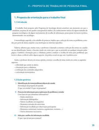 35
V – PROPOSTA DE TRABALHO DE PESQUISA FINAL
1. Proposta de orientação para o trabalho final
1.1 Introdução
O trabalho final proposto pelo Programa de Sociologia deverá constituir um momento em que o
estudante, na posse de um quadro conceptual de análise e do conhecimento teórico de alguns métodos de
pesquisa sociológica e de alguns instrumentos de recolha de informação, possa passar da teoria à prática,
demonstrando «ser sociólogo».
A metodologia sugerida, a do trabalho de projecto, implica que a selecção do tema ou problema a estu-
dar, por parte do aluno, respeite a sua motivação ou interesse específico.
Todavia, sabemos que, muitas vezes, o professor é chamado a orientar a selecção dos temas ou a ajudar
na sua identificação. Assim, o docente, tendo em conta que o que se pretende em qualquer situação peda-
gógica é também a formação para a cidadania, poderá conduzir a escolha do tema para problemas que
levem o aluno a reflectir sobre alguns aspectos da prática social em que este é também actor.
Assim, o professor deverá, em nossa opinião, orientar a escolha do tema, tendo em conta os seguintes
aspectos:
– a liberdade que assiste ao aluno;
– a formação para a cidadania;
– a utilização dos conteúdos adquiridos;
– a articulação teoria/prática.
1.2 Guião genérico
I – Identificação do tema/problema/objecto de estudo
Formulação da pergunta de partida
O que vai estudar? O que vai pesquisar?
II – Procura de informação para exploração do problema a estudar
Com base em que elementos informativos?
– Dados estatísticos
– Informação bibliográfica
– Valores recolhidos em inquéritos
– Elementos retirados de entrevistas
– Informação recolhida por observação participante
– Elementos contextuais (natureza, arquitectura, vestuário…)
– Outros elementos necessários.
III – Selecção e análise da informação recolhida
O que é que já tem para avançar?
 