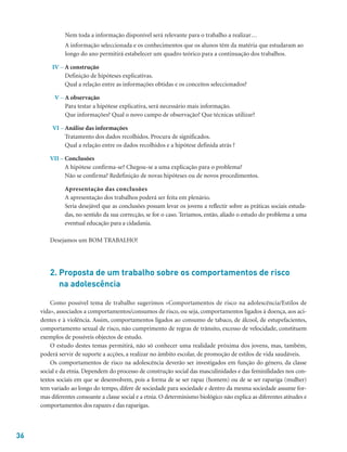 36
Nem toda a informação disponível será relevante para o trabalho a realizar…
A informação seleccionada e os conhecimentos que os alunos têm da matéria que estudaram ao
longo do ano permitirá estabelecer um quadro teórico para a continuação dos trabalhos.
IV – A construção
Definição de hipóteses explicativas.
Qual a relação entre as informações obtidas e os conceitos seleccionados?
V – A observação
Para testar a hipótese explicativa, será necessário mais informação.
Que informações? Qual o novo campo de observação? Que técnicas utilizar?
VI – Análise das informações
Tratamento dos dados recolhidos. Procura de significados.
Qual a relação entre os dados recolhidos e a hipótese definida atrás ?
VII – Conclusões
A hipótese confirma-se? Chegou-se a uma explicação para o problema?
Não se confirma? Redefinição de novas hipóteses ou de novos procedimentos.
Apresentação das conclusões
A apresentação dos trabalhos poderá ser feita em plenário.
Seria desejável que as conclusões possam levar os jovens a reflectir sobre as práticas sociais estuda-
das, no sentido da sua correcção, se for o caso. Teríamos, então, aliado o estudo do problema a uma
eventual educação para a cidadania.
Desejamos um BOM TRABALHO!
2. Proposta de um trabalho sobre os comportamentos de risco
na adolescência
Como possível tema de trabalho sugerimos «Comportamentos de risco na adolescência/Estilos de
vida», associados a comportamentos/consumos de risco, ou seja, comportamentos ligados à doença, aos aci-
dentes e à violência. Assim, comportamentos ligados ao consumo de tabaco, de álcool, de estupefacientes,
comportamento sexual de risco, não cumprimento de regras de trânsito, excesso de velocidade, constituem
exemplos de possíveis objectos de estudo.
O estudo destes temas permitirá, não só conhecer uma realidade próxima dos jovens, mas, também,
poderá servir de suporte a acções, a realizar no âmbito escolar, de promoção de estilos de vida saudáveis.
Os comportamentos de risco na adolescência deverão ser investigados em função do género, da classe
social e da etnia. Dependem do processo de construção social das masculinidades e das feminilidades nos con-
textos sociais em que se desenvolvem, pois a forma de se ser rapaz (homem) ou de se ser rapariga (mulher)
tem variado ao longo do tempo, difere de sociedade para sociedade e dentro da mesma sociedade assume for-
mas diferentes consoante a classe social e a etnia. O determinismo biológico não explica as diferentes atitudes e
comportamentos dos rapazes e das raparigas.
 