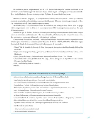 37
Os estudos de género, surgidos na década de 1970, foram sendo alargados a vários fenómenos sociais
associados aos movimentos gay e às minorias étnicas dando origem a investigações sobre as masculinida-
des e feminilidades em diversos contextos sociais. O objecto de estudo já não é universal.
O tema do trabalho proposto – os comportamentos de risco na adolescência – centra-se nas formas
como são construídas as feminilidades e as masculinidades em diferentes contextos, procurando eviden-
ciar comportamentos de risco associados a esse processo.
De acordo como o INE (Instituto Nacional de Estatística), em Portugal, entre 1992 e 2000, no grupo
etário compreendido entre os 15 e os 24 anos registaram-se 7352 mortes por causas externas, das quais
83% eram rapazes.
Pretende-se que os alunos e as alunas, ao investigarem os comportamentos de risco associados aos pro-
cessos de construção das feminilidades e das masculinidades, reflictam acerca das conclusões destes «estu-
dos empíricos» e promovam debates sob a orientação do professor.
Como suporte documental juntamos a bibliografia seguinte e alguma informação disponibilizada na
Internet pelo Ministério da Saúde (Inquérito Nacional de Saúde 1995/96; 1998/99 e 2005/2006) e pela
Secretaria de Estado da Juventude (Observatório Permanente da Juventude).
• Miguel Vale de Almeida, Senhores de Si. Uma Interpretação Antropológica da Masculinidade, Lisboa, Fim
de Século.
• Lígia Amâncio (organizadora), Aprender a Ser Homem. Construindo Masculinidades, Lisboa, Livros
Horizonte.
• Laura Pereira da Fonseca, Culturas Juvenis, Percursos Femininos, Oeiras, Celta Editora.
• Manuel Villaverde Cabral, José Machado Pais (orgs.). Jovens Portugueses de Hoje, Oeiras, Celta Editora.
• Direcção-Geral de Viação.
• INE – Instituto Nacional de Estatística.
• Outros.
Selecção de textos disponíveis em www.sociologia.TE.pt
Autores e obras seleccionados para o tema: Comportamentos de Risco na Adolescência
Lígia Amâncio, Aprender a ser Homem. Construindo masculinidades.
Ana Rita Laranjeira, Não é Homem Não é Nada: Masculinidade e Comportamentos de Risco.
Carlos Barbosa, Violência Escolar e a Construção Social de Masculinidades.
Helena Santos, Sexo Para o que Der e Vier: Masculinidade e Comportamentos Preventivos Face à Sida.
Laura Pereira da Fonseca, Culturas Juvenis, Percursos Femininos.
Teresa Martinho, Viver Jovem, Morrer Depressa, Masculinidade e Condução de Risco.
Le Monde Diplomatique, «Delinquência rodoviária, machismo e crise social.»
Secretaria de Estado da Juventude, Inquéritos sobre o consumo de álcool, tabaco e droga; justiça e criminali-
dade; sinistralidade rodoviária; óbitos por overdose, sida, acidentes rodoviários.
Inquéritos sobre os estilos de vida e planos para a promoção de estilos de vida saudáveis.
Sites disponíveis sobre o tema:
– Observatório Permanente da Juventude
– Secretaria de Estado da Juventude
 