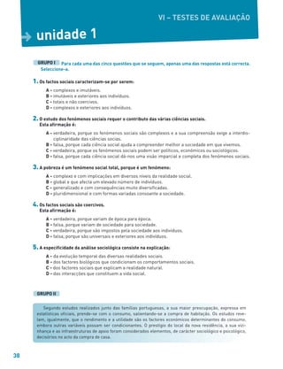38
Para cada uma das cinco questões que se seguem, apenas uma das respostas está correcta.
Seleccione-a.
1. Os factos sociais caracterizam-se por serem:
A - complexos e imutáveis.
B - imutáveis e exteriores aos indivíduos.
C - totais e não coercivos.
D - complexos e exteriores aos indivíduos.
2. O estudo dos fenómenos sociais requer o contributo das várias ciências sociais.
Esta afirmação é:
A - verdadeira, porque os fenómenos sociais são complexos e a sua compreensão exige a interdis-
ciplinaridade das ciências socias.
B - falsa, porque cada ciência social ajuda a compreender melhor a sociedade em que vivemos.
C - verdadeira, porque os fenómenos sociais podem ser políticos, económicos ou sociológicos.
D - falsa, porque cada ciência social dá-nos uma visão imparcial e completa dos fenómenos sociais.
3. A pobreza é um fenómeno social total, porque é um fenómeno:
A - complexo e com implicações em diversos níveis da realidade social.
B - global e que afecta um elevado número de indivíduos.
C - generalizado e com consequências muito diversificadas.
D - pluridimensional e com formas variadas consoante a sociedade.
4. Os factos sociais são coercivos.
Esta afirmação é:
A - verdadeira, porque variam de época para época.
B - falsa, porque variam de sociedade para sociedade.
C - verdadeira, porque são impostos pela sociedade aos indivíduos.
D - falsa, porque são universais e exteriores aos indivíduos.
5. A especificidade da análise sociológica consiste na explicação:
A - da evolução temporal das diversas realidades sociais.
B - dos factores biológicos que condicionam os comportamentos sociais.
C - dos factores sociais que explicam a realidade natural.
D - das interacções que constituem a vida social.
GRUPO I
unidade 1
D
GRUPO II
Segundo estudos realizados junto das famílias portuguesas, a sua maior preocupação, expressa em
estatísticas oficiais, prende-se com o consumo, salientando-se a compra de habitação. Os estudos reve-
lam, igualmente, que o rendimento e a utilidade são os factores económicos determinantes do consumo,
embora outras variáveis possam ser condicionantes. O prestígio do local da nova residência, a sua vizi-
nhança e as infraestruturas de apoio foram considerados elementos, de carácter sociológico e psicológico,
decisórios no acto da compra de casa.
VI – TESTES DE AVALIAÇÃO
 