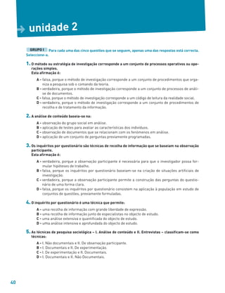 40
Para cada uma das cinco questões que se seguem, apenas uma das respostas está correcta.
Seleccione-a.
1. O método ou estratégia de investigação corresponde a um conjunto de processos operativos ou ope-
rações simples.
Esta afirmação é:
A - falsa, porque o método de investigação corresponde a um conjunto de procedimentos que orga-
niza a pesquisa sob o comando da teoria.
B - verdadeira, porque o método de investigação corresponde a um conjunto de processos de análi-
se de documentos.
C - falsa, porque o método de investigação corresponde a um código de leitura da realidade social.
D - verdadeira, porque o método de investigação corresponde a um conjunto de procedimentos de
recolha e de tratamento da informação.
2. A análise de conteúdo baseia-se na:
A - observação do grupo social em análise.
B - aplicação de testes para avaliar as características dos indivíduos.
C - observação de documentos que se relacionam com os fenómenos em análise.
D - aplicação de um conjunto de perguntas previamente programadas.
3. Os inquéritos por questionário são técnicas de recolha de informação que se baseiam na observação
participante.
Esta afirmação é:
A - verdadeira, porque a observação participante é necessária para que o investigador possa for-
mular hipóteses de trabalho.
B - falsa, porque os inquéritos por questionário baseiam-se na criação de situações artificiais de
investigação.
C - verdadeira, porque a observação participante permite a construção das perguntas do questio-
nário de uma forma clara.
D - falsa, porque os inquéritos por questionário consistem na aplicação à população em estudo de
conjuntos de questões, previamente formuladas.
4. O inquérito por questionário é uma técnica que permite:
A - uma recolha de informação com grande liberdade de expressão.
B - uma recolha de informação junto de especialistas no objecto de estudo.
C - uma análise extensiva e quantificada do objecto de estudo.
D - uma análise intensiva e aprofundada do objecto de estudo.
5. As técnicas de pesquisa sociológica – I. Análise de conteúdo e II. Entrevistas – classificam-se como
técnicas:
A - I. Não documentais e II. De observação participante.
B - I. Documentais e II. De experimentação.
C - I. De experimentação e II. Documentais.
D - I. Documentais e II. Não Documentais.
GRUPO I
unidade 2
D
 