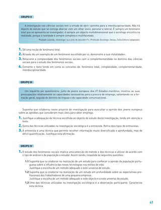 41
A investigação nas ciências sociais tem a virtude de abrir caminho para a interdisciplinaridade. Não há
objecto de estudo que se consiga abarcar com um olhar único, parcelar e lateral. É sempre um fenómeno
total que se apresenta ao investigador; é sempre um objecto multidimensional que o sociólogo encontra na
realidade, porque a realidade é sempre complexa e multifacetada.
Piedade Lalanda, «Investigar ou a arte de descobrir?», Profissão Sociólogo, Oeiras, Celta Editora (adaptado).
Um inquérito por questionário, junto de jovens europeus dos 27 Estados-membros, mostrou as suas
preocupações relativamente às capacidades necessárias para a procura de emprego, salientando-se a for-
mação geral, seguida do domínio de línguas e da capacidade comunicacional.
GRUPO II
1. Dê uma noção de fenómeno total.
2. Através de um exemplo de um fenómeno escolhido por si, demonstre a sua «totalidade».
3. Relacione a complexidade dos fenómenos sociais com a complementaridade no domínio das ciências
sociais para o estudo dos fenómenos sociais.
4. Comente o texto tendo em conta os conceitos de: fenómeno total; complexidade; complementaridade;
interdisciplinaridade.
GRUPO III
Suponha que colaborou neste projecto de investigação para auscultar a opinião dos jovens europeus
sobre as aptidões que consideram mais úteis para obter emprego.
1. Justifique a adequação da técnica escolhida ao objecto de estudo desta investigação, tendo em atenção o
texto.
2. Outra das técnicas utilizadas na investigação sociológica é a entrevista. Refira dois tipos de entrevistas.
3. A entrevista é uma técnica que permite recolher informação muito diversificada e aprofundada, mas de
difícil quantificação. Justifique esta afirmação.
1. O estudo dos fenómenos sociais implica uma selecção do método e das técnicas a utilizar de acordo com
o tipo de análise e da população a estudar. Assim sendo, responda às seguintes questões:
1.1 Suponha que ia colaborar na realização de um estudo para conhecer a opinião da população portu-
guesa sobre a influência das novas tecnologias nos estilos de vida.
Justifique a escolha de um método adequado a este universo de estudo.
1.2 Suponha que ia colaborar na realização de um estudo em profundidade sobre as expectativas pro-
fissionais dos trabalhadores de uma pequena empresa.
Justifique a escolha de um método adequado a este objecto e a este universo de estudo.
1.3 Uma das técnicas utilizadas na investigação sociológica é a observação participante. Caracterize
esta técnica.
GRUPO IV
 