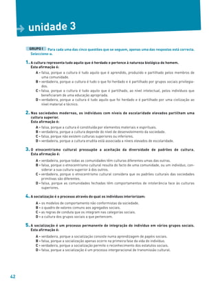 42
Para cada uma das cinco questões que se seguem, apenas uma das respostas está correcta.
Seleccione-a.
1. A cultura representa tudo aquilo que é herdado e pertence à natureza biológica do homem.
Esta afirmação é:
A - falsa, porque a cultura é tudo aquilo que é aprendido, produzido e partilhado pelos membros de
uma comunidade.
B - verdadeira, porque a cultura é tudo o que foi herdado e é partilhado por grupos sociais privilegia-
dos.
C - falsa, porque a cultura é tudo aquilo que é partilhado, ao nível intelectual, pelos indivíduos que
beneficiaram de uma educação apropriada.
D - verdadeira, porque a cultura é tudo aquilo que foi herdado e é partilhado por uma civilização ao
nível material e técnico.
2. Nas sociedades modernas, os indivíduos com níveis de escolaridade elevados partilham uma
cultura superior.
Esta afirmação é:
A - falsa, porque a cultura é constituída por elementos materiais e espirituais.
B - verdadeira, porque a cultura depende do nível de desenvolvimento da sociedade.
C - falsa, porque não existem culturas superiores ou inferiores.
D - verdadeira, porque a cultura erudita está associada a níveis elevados de escolaridade.
3. O etnocentrismo cultural pressupõe a aceitação da diversidade de padrões de cultura.
Esta afirmação é:
A - verdadeira, porque todas as comunidades têm culturas diferentes umas das outras.
B - falsa, porque o etnocentrismo cultural resulta do facto de uma comunidade, ou um indivíduo, con-
siderar a sua cultura superior à dos outros.
C - verdadeira, porque o etnocentrismo cultural considera que os padrões culturais das sociedades
primitivas são diferentes.
D - falsa, porque as comunidades fechadas têm comportamentos de intolerância face às culturas
superiores.
4. A socialização é o processo através do qual os indivíduos interiorizam:
A - os modelos de comportamento não conformistas da sociedade.
B - o quadro de valores comuns aos agregados sociais.
C - as regras de conduta que os integram nas categorias sociais.
D - a cultura dos grupos sociais a que pertencem.
5. A socialização é um processo permanente de integração do indivíduo em vários grupos sociais.
Esta afirmação é:
A - verdadeira, porque a socialização consiste numa aprendizagem de papéis sociais.
B - falsa, porque a socialização apenas ocorre na primeira fase da vida do indivíduo.
C - verdadeira, porque a socialização permite o reconhecimento dos estatutos sociais.
D - falsa, porque a socialização é um processo intergeracional de transmissão cultural.
GRUPO I
unidade 3
D
 