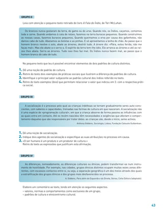 43
A socialização é o processo pelo qual as crianças indefesas se tornam gradualmente seres auto-cons-
cientes, com saberes e capacidades, treinadas nas formas de cultura em que nasceram. A socialização não
é uma espécie de «programação cultural», em que a criança absorve de forma passiva as influências com
as quais entra em contacto. Até os recém-nascidos têm necessidades e exigências que afectam o compor-
tamento daqueles que são responsáveis por tratar deles: as crianças são, desde o início, seres activos.
Anthony Giddens, Sociologia, Lisboa, Fundação Calouste Gulbenkian.
Os brancos nunca gostaram da terra, do gamo ou do urso. Quando nós, os Índios, caçamos, comemos
toda a carne. Quando andamos à cata de raízes, fazemos na terra buracos pequenos. Quando construímos
as nossas casas, fazemos buracos pequenos. Quando queimamos a erva por causa dos gafanhotos, não
damos cabo de tudo. Abanamos as bolotas e as pinhas. E só aproveitamos a lenha do chão. Ao passo que o
homem branco revolve o solo, abate as árvores, destrói tudo. A árvore diz: «Pára, estou ferida, não me
faças mal». Mas ele abate-a e serra-a. O espírito da terra tem-lhe ódio. Ele arranca as árvores e até as raí-
zes lhes abala. Serra as árvores. Tudo isso lhes faz mal. Os Índios nunca fazem mal, ao passo que o
homem branco dá cabo de tudo.
Leia com atenção o pequeno texto retirado do livro A Fala do Índio, de Teri McLuhan.
GRUPO II
No pequeno texto que leu é possível encontrar elementos de dois padrões de cultura distintos.
1. Dê uma noção de padrão de cultura.
2. Retire do texto dois exemplos de práticas sociais que ilustrem a diferença de padrões de cultura.
3. Identifique o principal valor subjacente ao padrão cultural dos índios referido no texto.
4. Retire do texto exemplos (dois) que permitam relacionar o valor que indicou em 3. com a respectiva práti-
ca social.
GRUPO III
1. Dê uma noção de socialização.
2. Indique dois agentes de socialização e especifique as suas atribuições no processo em causa.
3. «O ser humano é um produto e um produtor de cultura.»
Retire do texto as expressões que justificam esta afirmação.
GRUPO IV
As diferenças, nomeadamente, as diferenças culturais ou étnicas, podem transformar-se num instru-
mento de hostilidade. Por exemplo, nas cidades, grupos étnicos distintos ocupam muitas vezes zonas dife-
rentes, com escassos contactos entre si, ou seja, a separação geográfica é um dos meios através dos quais
a estratificação dos grupos étnicos e dos grupos mais desfavorecidos se processa.
A. Giddens, Para além da Esquerda e da Direita, Oeiras, Celta Editora (adaptado).
Elabore um comentário ao texto, tendo em atenção os seguintes aspectos:
– valores, normas e comportamentos como exclusivos de um grupo;
– padrões de cultura e etnocentrismo cultural.
 