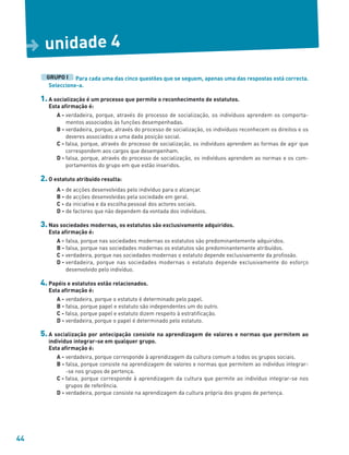 44
Para cada uma das cinco questões que se seguem, apenas uma das respostas está correcta.
Seleccione-a.
1. A socialização é um processo que permite o reconhecimento de estatutos.
Esta afirmação é:
A - verdadeira, porque, através do processo de socialização, os indivíduos aprendem os comporta-
mentos associados às funções desempenhadas.
B - verdadeira, porque, através do processo de socialização, os indivíduos reconhecem os direitos e os
deveres associados a uma dada posição social.
C - falsa, porque, através do processo de socialização, os indivíduos aprendem as formas de agir que
correspondem aos cargos que desempenham.
D - falsa, porque, através do processo de socialização, os indivíduos aprendem as normas e os com-
portamentos do grupo em que estão inseridos.
2. O estatuto atribuído resulta:
A - de acções desenvolvidas pelo indivíduo para o alcançar.
B - de acções desenvolvidas pela sociedade em geral.
C - da iniciativa e da escolha pessoal dos actores sociais.
D - de factores que não dependem da vontada dos indivíduos.
3. Nas sociedades modernas, os estatutos são exclusivamente adquiridos.
Esta afirmação é:
A - falsa, porque nas sociedades modernas os estatutos são predominantemente adquiridos.
B - falsa, porque nas sociedades modernas os estatutos são predominantemente atribuídos.
C - verdadeira, porque nas sociedades modernas o estatuto depende exclusivamente da profissão.
D - verdadeira, porque nas sociedades modernas o estatuto depende exclusivamente do esforço
desenvolvido pelo indivíduo.
4. Papéis e estatutos estão relacionados.
Esta afirmação é:
A - verdadeira, porque o estatuto é determinado pelo papel.
B - falsa, porque papel e estatuto são independentes um do outro.
C - falsa, porque papel e estatuto dizem respeito à estratificação.
D - verdadeira, porque o papel é determinado pelo estatuto.
5. A socialização por antecipação consiste na aprendizagem de valores e normas que permitem ao
indivíduo integrar-se em qualquer grupo.
Esta afirmação é:
A - verdadeira, porque corresponde à aprendizagem da cultura comum a todos os grupos sociais.
B - falsa, porque consiste na aprendizagem de valores e normas que permitem ao indivíduo integrar-
-se nos grupos de pertença.
C - falsa, porque corresponde à aprendizagem da cultura que permite ao indivíduo integrar-se nos
grupos de referência.
D - verdadeira, porque consiste na aprendizagem da cultura própria dos grupos de pertença.
GRUPO I
unidade 4
D
 