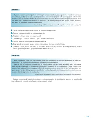 45
Ficar sem abrigo não é algo que acontece por acaso. Decorre de um conjunto de experiências, de acon-
tecimentos e de trajectórias que desembocam na marginalização social.
Fala-se aqui de indivíduos cujo período de socialização primária – desde a infância até à entrada na
idade adulta – foi passado en contextos desfavorecidos, reveladores de carências várias. É usual encontrar-se
sujeitos cujo passado foi marcado pela vivência de situações críticas como divórcio dos pais, abandono por
parte de um ou dos dois progenitores, vivências em famílias ou instituições de acolhimento, insucesso
escolar, abandono precoce da escola, etc.
Os Sem-Abrigo da Cidade de Lisboa, Lisboa, Câmara Municipal de Lisboa (adaptado).
1. O texto refere-se ao estatuto do jovem. Dê uma noção de estatuto.
2. Distinga estatuto atribuído de estatuto adquirido.
3. Relacione estatuto social com papel social.
4. Como designa a «cultura própria» a que o texto faz referência?
5. Distinga grupo de pertença de grupo de referência.
6. Os grupos de amigos são grupos sociais. Indique duas das suas características.
7. Comente o texto, tendo em conta os conceitos de subcultura, modelos de comportamento, normas
sociais, grupo de pertença, grupo de referência e socialização.
GRUPO III
Elabore um comentário ao texto tendo em conta os conceitos de socialização, agentes de socialização,
integração social, exclusão social, papel social, estatuto social.
O jovem encontra-se num período de transição para a vida adulta, o que gera uma ansiedade quanto ao
seu estatuto, só dissipada com a pertença social a uma cultura própria. Esta pertença pode actuar como
factor indutor de determinado tipo de comportamentos rotulados de antinormativos pela sociedade. Quer
isto dizer que a obediência às normas de referência e de pertença próprias dos grupos juvenis distancia,
por vezes, os jovens das normas convencionais.
Catarina Lorga da Silva, Justiça, Jovens em Portugal, Oeiras, Celta Editora (adaptado).
GRUPO II
 