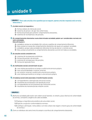 46
unidade 5
D
Para cada uma das cinco questões que se seguem, apenas uma das respostas está correcta.
Seleccione-a.
1. A ordem social corresponde a:
A - formas estáveis de interacção social.
B - maneiras de pensar e de agir não conformistas.
C - formas de pressão para prevenir comportamentos desviantes.
D - sistemas de recompensas e de punições.
2. Os comportamentos desviantes numa determinada sociedade podem ser considerados normais em
outra sociedade.
Esta afirmação é:
A - verdadeira, porque as sociedades têm culturas e padrões de comportamento diferentes.
B - falsa, porque as causas dos comportamentos desviantes são iguais em qualquer sociedade.
C - verdadeira, porque cada sociedade tem diferentes formas de exercer o controlo social.
D - falsa, porque actualmente os comportamentos desviantes ocorrem em todas as sociedades.
3. As sanções sociais consistem em:
A - sistemas de recompensas económicas.
B - formas de punição e de exclusão.
C - sistemas de recompensas e de punições,
D - formas de repressão física.
4. As instituições sociais caracterizam-se por:
A - uma relativa permanência no tempo e ausência de estrutura própria.
B - uma certa durabilidade e carácter universal.
C - um carácter universal e ausência de uma estrutura própria.
D - uma relativa permanência no tempo e uma estrutura própria.
5. A mudança social está associada a transformações sociais:
A - correspondentes à alteração das estruturas sociais.
B - resultantes da socialização e da reprodução social.
C - correspondentes ao funcionamento das instituições sociais.
D - resultantes da manutenção das relações sociais.
1. Nenhuma sociedade pode existir sem ordem social havendo, no entanto, graus diversos de conformidade
às normas, consoante a exigência de cada sociedade.
1.1 Explique a importância da existência de uma ordem social.
1.2 Explicite a noção de «conformidade às normas».
1.3 Justifique a afirmação: «Uma aldeia e um meio urbano não exigem o mesmo grau de conformidade
às normas.»
2. Como os indivíduos são seres livres há sempre a ocorrência de comportamentos desviantes.
GRUPO II
GRUPO I
 