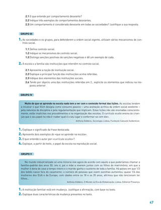 47
Muito do que se aprende na escola nada tem a ver com o conteúdo formal das lições. As escolas tendem
a inculcar o que Illich designa como consumo passivo – uma aceitação acrítica da ordem social existente –
pela natureza da disciplina e pela regulamentação que implicam. Estas lições não são ensinadas consciente-
mente; estão implícitas nos procedimentos e na organização das escolas. O currículo oculto ensina às crian-
ças que o seu papel na vida é «saber qual é o seu lugar e conformar-se com ele».
Anthony Giddens, Sociologia, Lisboa, Fundação Calouste Gulbenkian.
No mundo industrializado só uma minoria vive agora de acordo com aquilo a que poderíamos chamar a
família–padrão dos anos 50, isto é, pai e mãe a viverem juntos com os filhos do matrimónio, em que a
mulher é dona de casa a tempo inteiro e o marido ganha o sustento de toda a família. Há países em que 1/3
dos bebés nasce fora do casamento; o número de pessoas que vivem sozinhas aumentou; quase 1/4 das
mulheres dos EUA e da Europa, com idades entre os 18 e os 35 anos, afirmou que não tencionam ter
filhos…
Anthony Giddens, O Mundo na Era da Globalização, Lisboa, Editorial Presença.
2.1 O que entende por comportamento desviante?
2.2 Indique três exemplos de comportamentos desviantes.
2.3 Um comportamento é considerado desviante em todas as sociedades? Justifique a sua resposta.
1. As sociedades e os grupos, para defenderem a ordem social vigente, utilizam vários mecanismos de con-
trolo social.
1.1 Defina controlo social.
1.2 Indique os mecanismos de controlo social.
1.3 Distinga sanções positivas de sanções negativas e dê um exemplo de cada.
2. A escola e a família são instituições que intervêm no controlo social.
2.1 Apresente a noção de instituição social.
2.2 Explique a principal função das instituições acima referidas.
2.3 Indique dois elementos das instituições sociais.
2.4 Tendo por objecto uma das instituições referidas em 2., explicite os elementos que indicou na res-
posta anterior.
GRUPO IV
GRUPO III
1. Explique o significado da frase destacada.
2. Apresente dois exemplos do «que se aprende na escola».
3. O que entende o autor por «currículo oculto»?
4. Explique, a partir do texto, o papel da escola na reprodução social.
GRUPO V
1. A instituição familiar está em mudança. Justifique a afirmação, com base no texto.
2. Explique duas características da mudança presentes no texto.
 