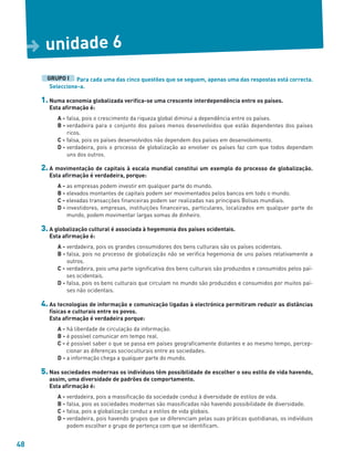 48
Para cada uma das cinco questões que se seguem, apenas uma das respostas está correcta.
Seleccione-a.
1. Numa economia globalizada verifica-se uma crescente interdependência entre os países.
Esta afirmação é:
A - falsa, pois o crescimento da riqueza global diminui a dependência entre os países.
B - verdadeira para o conjunto dos países menos desenvolvidos que estão dependentes dos países
ricos.
C - falsa, pois os países desenvolvidos não dependem dos países em desenvolvimento.
D - verdadeira, pois o processo de globalização ao envolver os países faz com que todos dependam
uns dos outros.
2. A movimentação de capitais à escala mundial constitui um exemplo do processo de globalização.
Esta afirmação é verdadeira, porque:
A - as empresas podem investir em qualquer parte do mundo.
B - elevados montantes de capitais podem ser movimentados pelos bancos em todo o mundo.
C - elevadas transacções financeiras podem ser realizadas nas principais Bolsas mundiais.
D - investidores, empresas, instituições financeiras, particulares, localizados em qualquer parte do
mundo, podem movimentar largas somas de dinheiro.
3. A globalização cultural é associada à hegemonia dos países ocidentais.
Esta afirmação é:
A - verdadeira, pois os grandes consumidores dos bens culturais são os países ocidentais.
B - falsa, pois no processo de globalização não se verifica hegemonia de uns países relativamente a
outros.
C - verdadeira, pois uma parte significativa dos bens culturais são produzidos e consumidos pelos paí-
ses ocidentais.
D - falsa, pois os bens culturais que circulam no mundo são produzidos e consumidos por muitos paí-
ses não ocidentais.
4. As tecnologias de informação e comunicação ligadas à electrónica permitiram reduzir as distâncias
físicas e culturais entre os povos.
Esta afirmação é verdadeira porque:
A - há liberdade de circulação da informação.
B - é possível comunicar em tempo real.
C - é possível saber o que se passa em países geograficamente distantes e ao mesmo tempo, percep-
cionar as diferenças socioculturais entre as sociedades.
D - a informação chega a qualquer parte do mundo.
5. Nas sociedades modernas os indivíduos têm possibilidade de escolher o seu estilo de vida havendo,
assim, uma diversidade de padrões de comportamento.
Esta afirmação é:
A - verdadeira, pois a massificação da sociedade conduz à diversidade de estilos de vida.
B - falsa, pois as sociedades modernas são massificadas não havendo possibilidade de diversidade.
C - falsa, pois a globalização conduz a estilos de vida globais.
D - verdadeira, pois havendo grupos que se diferenciam pelas suas práticas quotidianas, os indivíduos
podem escolher o grupo de pertença com que se identificam.
GRUPO I
unidade 6
D
 