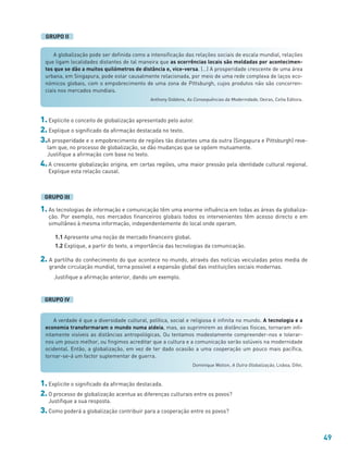 49
1. Explicite o conceito de globalização apresentado pelo autor.
2. Explique o significado da afirmação destacada no texto.
3.A prosperidade e o empobrecimento de regiões tão distantes uma da outra (Singapura e Pittsburgh) reve-
lam que, no processo de globalização, se dão mudanças que se opõem mutuamente.
Justifique a afirmação com base no texto.
4. A crescente globalização origina, em certas regiões, uma maior pressão pela identidade cultural regional.
Explique esta relação causal.
1. As tecnologias de informação e comunicação têm uma enorme influência em todas as áreas da globaliza-
ção. Por exemplo, nos mercados financeiros globais todos os intervenientes têm acesso directo e em
simultâneo à mesma informação, independentemente do local onde operam.
1.1 Apresente uma noção de mercado financeiro global.
1.2 Explique, a partir do texto, a importância das tecnologias da comunicação.
2. A partilha do conhecimento do que acontece no mundo, através das notícias veiculadas pelos media de
grande circulação mundial, torna possível a expansão global das instituições sociais modernas.
Justifique a afirmação anterior, dando um exemplo.
GRUPO IV
GRUPO III
A globalização pode ser definida como a intensificação das relações sociais de escala mundial, relações
que ligam localidades distantes de tal maneira que as ocorrências locais são moldadas por acontecimen-
tos que se dão a muitos quilómetros de distância e, vice-versa. (…) A prosperidade crescente de uma área
urbana, em Singapura, pode estar causalmente relacionada, por meio de uma rede complexa de laços eco-
nómicos globais, com o empobrecimento de uma zona de Pittsburgh, cujos produtos não são concorren-
ciais nos mercados mundiais.
Anthony Giddens, As Consequências da Modernidade, Oeiras, Celta Editora.
A verdade é que a diversidade cultural, política, social e religiosa é infinita no mundo. A tecnologia e a
economia transformaram o mundo numa aldeia, mas, ao suprimirem as distâncias físicas, tornaram infi-
nitamente visíveis as distâncias antropológicas. Ou tentamos modestamente compreender-nos e tolerar-
nos um pouco melhor, ou fingimos acreditar que a cultura e a comunicação serão solúveis na modernidade
ocidental. Então, a globalização, em vez de ter dado ocasião a uma cooperação um pouco mais pacífica,
tornar-se-á um factor suplementar de guerra.
Dominique Wolton, A Outra Globalização, Lisboa, Difel.
GRUPO II
1. Explicite o significado da afirmação destacada.
2. O processo de globalização acentua as diferenças culturais entre os povos?
Justifique a sua resposta.
3. Como poderá a globalização contribuir para a cooperação entre os povos?
 