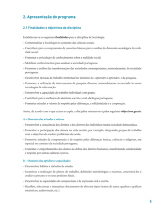 5
2. Apresentação do programa
2.1 Finalidades e objectivos da disciplina
Estabelecem-se as seguintes finalidades para a disciplina de Sociologia:
– Contextualizar a Sociologia no conjunto das ciências sociais.
– Contribuir para a compreensão de conceitos básicos para a análise da dimensão sociológica da reali-
dade social.
– Fomentar a articulação de conhecimentos sobre a realidade social.
– Mobilizar conhecimentos para analisar a sociedade portuguesa.
– Promover a análise das transformações das sociedades contemporâneas, nomeadamente, da sociedade
portuguesa.
– Desenvolver técnicas de trabalho intelectual no domínio do «aprender a aprender» e da pesquisa.
– Promover a utilização de instrumentos de pesquisa diversos, nomeadamente recorrendo às novas
tecnologias de informação.
– Desenvolver a capacidade de trabalho individual e em grupo.
– Contribuir para a melhoria do domínio, escrito e oral, da língua portuguesa.
– Fomentar atitudes e valores de respeito pelas diferenças, a solidariedade e a cooperação.
Assim, de acordo com o que acima se expôs, a disciplina orientar-se-á pelos seguintes objectivos gerais:
A – Domínio das atitudes e valores
– Desenvolver a consciência dos direitos e dos deveres dos indivíduos numa sociedade democrática.
– Fomentar a participação dos alunos na vida escolar, por exemplo, integrando grupos de trabalho
com o objectivo de resolver problemas da escola.
– Promover atitudes de compreensão e de respeito pelas diferenças étnicas, culturais e religiosas, em
especial no contexto da sociedade portuguesa.
– Fomentar o empenhamento dos alunos na defesa dos direitos humanos, manifestando solidariedade
e respeito por outras culturas e povos.
B – Domínio das aptidões e capacidades
– Desenvolver hábitos e métodos de estudo.
– Incentivar a realização de planos de trabalho, definindo metodologias e recursos, concretizá-los e
avaliar o processo e os seus produtos finais.
– Desenvolver as capacidades de compreensão e de expressão oral e escrita.
– Recolher, seleccionar e interpretar documentos de diversos tipos (textos de autor, quadros e gráficos
estatísticos, audiovisuais, etc.).
 