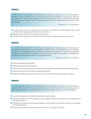 51
1. O que entende por família nuclear?
2. Explicite duas das funções da família.
3. «A família é um grupo de mudança.» Retire do texto algumas das situações que justificam a afirmação.
4. Dê dois exemplos de novas formas de organização familiar.
5. Relacione a independência económica da mulher com a democratização das relações conjugais.
1. A escola é um agente de socialização. Especifique as suas funções.
2. No texto é referida a acção socializadora de outros agentes. Indique-os e precise o seu contributo para a
formação dos jovens.
3. O conflito entre agentes de socialização é patente no texto. Explicite esse conflito e sugira uma estratégia
para a sua superação.
4. «A escola é um agente de socialização formal e informal.» Justifique a afirmação.
GRUPO IV
Nos anos 50, o modelo ideal de família era assim concebido: o papá saía para o mundo. Ia ganhar o
dinheiro e tentar o prestígio social. A mamã ficava em casa. A engordar e a beijocar os rebentos.
Os mosaicos do chão da cozinha reluziam como as bochechas das crianças, o aroma da tarte de maçã
incensava o doce lar, e todos corriam risonhos para o pai-herói ao fim da tarde. De braços abertos, felizes
para sempre.
O Independente, 19-11-1997 (adaptado).
O século XX, até aos anos 70, foi a «idade de ouro» do casamento e da família nuclear. Contudo, nos últi-
mos 30 anos, foram grandes as transformações. O controlo feminino da fecundidade, graças à contracep-
ção química, o adiamento da idade de casamento, a frequência da coabitação, o aparecimento de famílias
monoparentais e de famílias recompostas, o aumento da idade média da maternidade e a independência
económica da mulher parecem encerrar esse período histórico.
Vida Mundial, Dezembro de 1999 (adaptado).
GRUPO II
1. Na família dos anos 50, o papel social do homem era diferente do desempenhado pela mulher.
Justifique a afirmação anterior, tendo em atenção o texto.
2. Explique o papel da família no processo de socialização.
3. Uma família é um grupo social. Enumere três características do agrupamento referido na frase.
GRUPO III
A escola já não é o agente de socialização exclusivo na formação dos jovens. Com ela competem os
meios de comunicação social, de que a televisão e a Internet são os seus maiores concorrentes, para não
referir o grupo de amigos, sempre presentes. A escola deverá, então, ajustar-se a esta nova realidade?
 