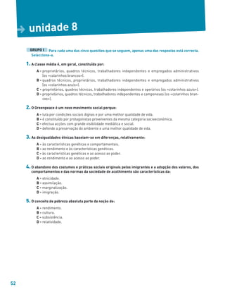 52
Para cada uma das cinco questões que se seguem, apenas uma das respostas está correcta.
Seleccione-a.
1. A classe média é, em geral, constituída por:
A - proprietários, quadros técnicos, trabalhadores independentes e empregados administrativos
(os «colarinhos brancos»).
B - quadros técnicos, proprietários, trabalhadores independentes e empregados administrativos
(os «colarinhos azuis»).
C - proprietários, quadros técnicos, trabalhadores independentes e operários (os «colarinhos azuis»).
D - proprietários, quadros técnicos, trabalhadores independentes e camponeses (os «colarinhos bran-
cos»).
2. O Greenpeace é um novo movimento social porque:
A - luta por condições sociais dignas e por uma melhor qualidade de vida.
B - é constituído por protagonistas provenientes da mesma categoria socioeconómica.
C - efectua acções com grande visibilidade mediática e social.
D - defende a preservação do ambiente e uma melhor qualidade de vida.
3. As desigualdades étnicas baseiam-se em diferenças, relativamente:
A - às características genéticas e comportamentais.
B - ao rendimento e às características genéticas.
C - às características genéticas e ao acesso ao poder.
D - ao rendimento e ao acesso ao poder.
4. O abandono dos costumes e práticas sociais originais pelos imigrantes e a adopção dos valores, dos
comportamentos e das normas da sociedade de acolhimento são características da:
A - etnicidade.
B - assimilação.
C - marginalização.
D - imigração.
5. O conceito de pobreza absoluta parte da noção de:
A - rendimento.
B - cultura.
C - subsistência.
D - relatividade.
GRUPO I
unidade 8
D
 