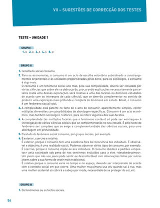 54
TESTE – UNIDADE 1
1. D 2. A 3. A 4. C 5. D
1. Fenómeno social consumo.
2. Para os economistas, o consumo é um acto de escolha voluntária subordinado a constrangi-
mentos orçamentais e às utilidades proporcionadas pelos bens; para os sociólogos, o consumo
é algo mais.
O consumo é um fenómeno social uno mas, pela sua complexidade, deverá ser estudado por
várias ciências que sobre ele se debruçarão, procurando explicações necessariamente parce-
lares (cada uma dessas explicações será relativa a uma das facetas ou domínios estudados
de acordo com os interesses de cada ciência), que se deverão complementar no sentido de
produzir uma explicação mais profunda e completa do fenómeno em estudo. Afinal, o consumo
é um fenómeno social total.
3. A complexidade está patente no facto de o acto de consumir, aparentemente simples, conter
múltiplas dimensões com possibilidades de abordagem específicas. Consumir é um acto econó-
mico, mas também sociológico, histórico, para só referir algumas das suas facetas.
4. A complexidade (as múltiplas facetas que o fenómeno contém) só pode ser «entregue» à
investigação de várias ciências sociais que se complementarão no seu estudo. É pelo facto do
fenómeno ser complexo que se exige a complementaridade das ciências sociais, para uma
abordagem em profundidade.
5. O estudo do fenómeno social consumo, por grupos sociais, por exemplo.
6. É exterior, coercivo e relativo.
É exterior, porque o consumo tem uma existência fora da consciência dos indivíduos. É observá-
vel e objectivo; é uma realidade social. Podemos observar vários tipos de consumo, por exemplo.
É coercivo, porque o consumo impõe-se aos indivíduos. O consumo obedece a padrões «impos-
tos» pela sociedade sob pena de nos sentirmos excluídos caso a eles «desobedeçamos».
Um jovem que não use jeans pode sentir-se desconfortável com observações feitas por outros
jovens sobre a sua forma de vestir mais tradicional.
É relativo porque o consumo varia no tempo e no espaço, devendo ser interpretado de acordo
com o contexto social em que ocorre. Uma mulher muçulmana usa véu quando sai à rua, mas
uma mulher ocidental só cobrirá a cabeça por moda, necessidade de se proteger do sol, etc.
1. Os fenómenos ou os factos sociais.
GRUPO III
GRUPO II
GRUPO I
VII – SUGESTÕES DE CORRECÇÃO DOS TESTES
 