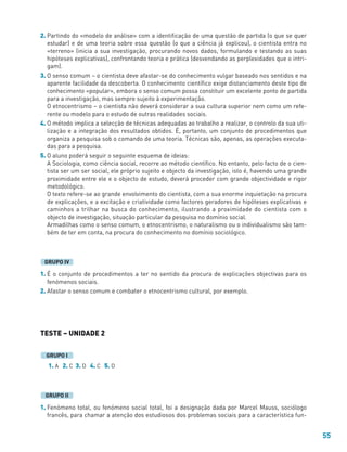 55
2. Partindo do «modelo de análise» com a identificação de uma questão de partida (o que se quer
estudar) e de uma teoria sobre essa questão (o que a ciência já explicou), o cientista entra no
«terreno» (inicia a sua investigação, procurando novos dados, formulando e testando as suas
hipóteses explicativas), confrontando teoria e prática (desvendando as perplexidades que o intri-
gam).
3. O senso comum – o cientista deve afastar-se do conhecimento vulgar baseado nos sentidos e na
aparente facilidade da descoberta. O conhecimento científico exige distanciamento deste tipo de
conhecimento «popular», embora o senso comum possa constituir um excelente ponto de partida
para a investigação, mas sempre sujeito à experimentação.
O etnocentrismo – o cientista não deverá considerar a sua cultura superior nem como um refe-
rente ou modelo para o estudo de outras realidades sociais.
4. O método implica a selecção de técnicas adequadas ao trabalho a realizar, o controlo da sua uti-
lização e a integração dos resultados obtidos. É, portanto, um conjunto de procedimentos que
organiza a pesquisa sob o comando de uma teoria. Técnicas são, apenas, as operações executa-
das para a pesquisa.
5. O aluno poderá seguir o seguinte esquema de ideias:
A Sociologia, como ciência social, recorre ao método científico. No entanto, pelo facto de o cien-
tista ser um ser social, ele próprio sujeito e objecto da investigação, isto é, havendo uma grande
proximidade entre ele e o objecto de estudo, deverá proceder com grande objectividade e rigor
metodológico.
O texto refere-se ao grande envolvimento do cientista, com a sua enorme inquietação na procura
de explicações, e a excitação e criatividade como factores geradores de hipóteses explicativas e
caminhos a trilhar na busca do conhecimento, ilustrando a proximidade do cientista com o
objecto de investigação, situação particular da pesquisa no domínio social.
Armadilhas como o senso comum, o etnocentrismo, o naturalismo ou o individualismo são tam-
bém de ter em conta, na procura do conhecimento no domínio sociológico.
1. É o conjunto de procedimentos a ter no sentido da procura de explicações objectivas para os
fenómenos sociais.
2. Afastar o senso comum e combater o etnocentrismo cultural, por exemplo.
TESTE – UNIDADE 2
1. A 2. C 3. D 4. C 5. D
1. Fenómeno total, ou fenómeno social total, foi a designação dada por Marcel Mauss, sociólogo
francês, para chamar a atenção dos estudiosos dos problemas sociais para a característica fun-
GRUPO II
GRUPO I
GRUPO IV
 