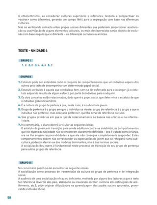 58
O etnocentrismo, ao considerar culturas superiores e inferiores, tenderá a perspectivar os
«outros» como diferentes, gerando um campo fértil para a segregação com base nas diferenças
culturais.
Não se verificando contacto entre grupos sociais diferentes que poderiam proporcionar acultura-
ção ou assimilação de alguns elementos culturais, os mais desfavorecidos serão objecto de exclu-
são com base naquilo que é diferente – as diferenças culturais ou étnicas.
TESTE – UNIDADE 4
1. B 2. D 3. A 4. A 5. C
1. Estatuto pode ser entendido como o conjunto de comportamentos que um indivíduo espera dos
outros pelo facto de desempenhar um determinado papel social.
2. Estatuto atribuído é aquele que o indivíduo tem, sem se ter esforçado para o alcançar; já o esta-
tuto adquirido resulta de algum esforço por parte do indivíduo para o adquirir.
3. Os dois conceitos estão relacionados, dado que é o papel social que determina o estatuto de que
o indivíduo goza socialmente.
4. É a cultura do grupo de pertença que, neste caso, é a subcultura jovem.
5. Grupo de pertença é o grupo em que o indivíduo se insere; grupo de referência é o grupo a que o
indivíduo não pertence, mas desejaria pertencer, que lhe serve de referência cultural.
6. São grupos primários em que o tipo de relacionamento se baseia nos afectos e na informa-
lidade.
7. No comentário, o aluno deverá articular as seguintes ideias:
O estatuto do jovem em transição para a vida adulta encontra-se indefinido, os comportamentos
que ele espera da sociedade não se encontram claramente definidos – ora é tratado como criança,
ora se lhe exigem responsabilidades a que ele não consegue completamente responder. Estes
comportamentos podem não corresponder às expectativas do jovem que se refugiará numa sub-
cultura, podendo afastar-se dos modelos dominantes, isto é das normas sociais.
A socialização dos jovens é fundamental neste processo de transição do seu grupo de pertença
para outros grupos de referência.
No comentário poder-se-ão encontrar as seguintes ideias:
A socialização como processo de transmissão da cultura do grupo de pertença e de integração
social.
A ausência de uma socialização eficaz ou deficiente, motivada por alguns dos factores a que o texto
faz referência (divórcio dos pais, abandono ou insucesso escolar, vivência em instituições de aco-
lhimento, etc.), pode originar dificuldades na aprendizagem dos papéis sociais aprovados, provo-
cando exclusão social.
GRUPO III
GRUPO II
GRUPO I
 
