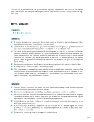 59
Uma socialização deficiente em que intervêm agentes proponentes de culturas desviantes
pode, certamente, ser a origem de um processo de afastamento social e correspondente margi-
nalização.
TESTE – UNIDADE 5
1. A 2. A 3. C 4. D 5. A
1.1 A partilha de valores e a existência de normas sociais orientadoras das condutas dos indiví-
duos é fundamental para a convivência e coesão social.
1.2 Conformidade às normas significa que, numa sociedade ou num grupo, a grande maioria dos
seus membros aceita as normas vigentes e comporta-se de acordo com elas.
1.3 Na aldeia, devido ao número mais reduzido de habitantes, há relações de vizinhança próximas,
havendo uma maior exigência quanto ao cumprimento das normas socialmente aceites e, por-
tanto, maior controlo das condutas individuais, enquanto que no meio urbano há maior grau de
liberdade nas condutas, pois as relações entre as pessoas são menos próximas e a vida na
grande cidade exige maior autonomia dos indivíduos, o que origina um grau de conformidade
social menor.
2.1 Comportamento desviante significa um comportamento afastado das normas estabelecidas.
2.2 A delinquência, a criminalidade e o movimento hippie.
2.3 Não, pois os valores e os padrões culturais diferem de sociedade para sociedade, o que significa
que um comportamento considerado desviante numa sociedade contraria os valores e as nor-
mas dessa sociedade pode ser considerado um comportamento em conformidade numa socie-
dade. A poligamia é um exemplo dessa diferença.
1.1 Controlo social é o conjunto dos meios que uma sociedade utiliza para levar os seus membros
a adoptar comportamentos socialmente aceites.
1.2 Os mecanismos de controlo social são a socialização, a pressão social e as sanções.
1.3 As sanções positivas têm por finalidade recompensar ou premiar os indivíduos que adoptam
condutas que respeitam as normas, enquanto que as sanções negativas se destinam a punir
aqueles cujo comportamento é contrário às normas estabelecidas.
2.1 Instituição social significa o conjunto de procedimentos que a sociedade deve seguir de forma
a alcançar os seus objectivos.
2.2 A principal função da família é a socialização das crianças, isto é, a aprendizagem dos valores
e normas da sociedade, de forma a que estes desempenhem, mais tarde, os papéis de mem-
bros adultos da sociedade.
2.3 Entre outros, podem ser referidos os valores e os símbolos.
GRUPO III
GRUPO II
GRUPO I
 
