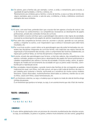 60
2.4 Os valores, para a família são, por exemplo, o amor, a união, o romantismo; para a escola, a
igualdade de oportunidades, o mérito, o esforço, etc.
Relativamente aos símbolos para a família: o nome de família, a casa e as fotos de família são
alguns exemplos; para a escola: a sala de aula, o emblema, a farda, a biblioteca constituem
exemplos dos seus símbolos.
1.1 O autor, com esta frase, pretende dizer que a escola não tem apenas a função de instruir, isto
é, de fornecer os conhecimentos e as competências necessárias ao desempenho de papéis
profissionais, através dos conteúdos formais do currículo.
Cabe também à escola contribuir para a aprendizagem dos valores e das regras da sociedade,
necessárias ao desempenho dos papéis de adultos respeitadores da ordem social estabelecida.
1.2 Para além das competências formais como ler, escrever e calcular, aprende-se a ser pontual,
assíduo, a respeitar os outros, a ser responsável e que o esforço é necessário para obter bons
resultados, etc.
1.3 Por «currículo oculto» o autor refere-se às aprendizagens que não estão formalizadas nos con-
teúdos das disciplinas integrantes do currículo formal, mas implícitas nas regras internas de
organização e funcionamento das escolas, como o cumprimento dos horários estabelecidos, as
regras para justificar faltas, as normas disciplinares e respectivas sanções, etc.
1.4 A escola, através das aprendizagens que fornece, a nível dos saberes, das competências e dos
valores e atitudes, prepara os jovens para o desempenho dos papéis de futuros profissionais e
cidadãos respeitadores dos valores e normas da sociedade. A escola conduz, assim, às apren-
dizagens do modelo de funcionamento da sociedade em que os jovens estão inseridos, contri-
buindo para a reprodução social.
2.1 Nas sociedades industrializadas, a grande maioria das famílias já não corresponde ao padrão
tradicional do casal, com filhos, com vida comum, em que a mãe cuida da família e da casa e o
pai trabalha para sustentar a família, verificando-se a existência de muitos outros modelos
familiares. Casais divorciados, mulheres/homens divorciados ou solteiros, vivendo sós ou com
os filhos, casais sem filhos, casais homossexuais, etc.
2.2 É um fenómeno colectivo, ou seja, a mudança que se regista no modo de vida da família atinge
milhões de pessoas.
É um fenómeno que perdura no tempo, ou seja, é um acontecimento que não é fácil de inverter.
TESTE – UNIDADE 6
1. D 2. D 3. C 4. C 5. D
1. O autor define globalização como um processo de crescente mundialização das relações sociais,
ou seja, as sociedades, os povos e os países, embora muito distantes uns dos outros, geográfica
GRUPO II
GRUPO I
GRUPO IV
 