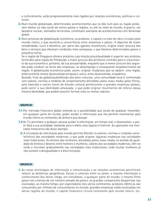 61
e culturalmente, estão progressivamente mais ligados por relações económicas, políticas e cul-
turais.
2. Num mundo globalizado, determinados acontecimentos que se dão num país ou região produ-
zem efeitos na vida social de outros países e regiões, ou até no resto do mundo. A guerra, um
desastre nuclear, atentados terroristas, constituem exemplos de acontecimentos com dimensão
global.
3. Num processo de globalização económica, os produtos, o capital e a mão-de-obra circulam pelo
mundo inteiro, o que aumenta a concorrência entre empresas e países. O objectivo de maior
rentabilidade, lucro e benefício, por parte dos agentes económicos, origina maior procura dos
bens e serviços que ofereçam condições mais vantajosas, o que favorece determinados países e
prejudica outros.
Se a região de Singapura oferece produtos cuja relação preço/qualidade é superior aos produtos
fornecidos pela região de Pittsburgh, a maior procura dos primeiros contribui para o crescimen-
to da sua economia e, portanto, da sua prosperidade, enquanto que a menor procura dos segun-
dos pode conduzir ao fecho das empresas, ao desemprego e consequente empobrecimento da
região. A globalização económica pode, assim, originar mudanças que se opõem: uma região,
anteriormente menos desenvolvida enriquece; outra, antes desenvolvida, empobrece.
Quando, fruto da globalização/difusão dos bens culturais, uma comunidade local é confrontada
com valores, normas e modelos de comportamento difundidos pelos mass media, pelos filmes,
pela televisão e outros meios de difusão cultural pertencentes a grandes empresas globais,
pode sentir a sua identidade ameaçada, o que pode originar movimentos de reforço dessa
mesma identidade, que podem assumir formas mais ou menos radicais.
1.1 Por mercado financeiro global entende-se a possibilidade que existe de qualquer investidor,
em qualquer parte do mundo, poder aceder à informação que lhe permite movimentar pelo
mundo inteiro os montantes de dinheiro que desejar.
1.2 As Tic permitem a qualquer pessoa aceder à informação, em tempo real, e desenvolver, a par-
tir dela a sua actividade, bastando para o efeito uma ligação à Internet. As operações nos mer-
cados financeiros são disso exemplo.
2. A circulação da informação pelo mundo permite difundir os valores, normas e condutas carac-
terísticos das sociedades modernas, o que pode originar algumas mudanças nas sociedades
mais tradicionais. Os direitos das mulheres, difundidos pelos mass media, no sentido da igual-
dade de direitos e deveres entre homens e mulheres, valores das sociedades modernas, têm-se
vindo a inscrever gradualmente nas sociedades mais tradicionais, onde muitas mulheres já
não aceitam a desigualdade e a discriminação.
1. As novas tecnologias de informação e comunicação e as relações económicas permitiram
reduzir as distâncias geográficas, físicas e culturais entre os povos: a mesma informação e
conhecimento dos factos chega, em simultâneo, a qualquer parte do mundo; o mesmo filme
passa nos cinemas de um número elevado de países; as grandes competições desportivas são
visionadas, ao mesmo tempo, por espectadores dos vários continentes; produtos idênticos são
consumidos por milhões de consumidores no mundo; grandes empresas estão localizadas em
várias regiões do mundo, o capital financeiro circula livremente pelo mundo inteiro, etc.
GRUPO IV
GRUPO III
 