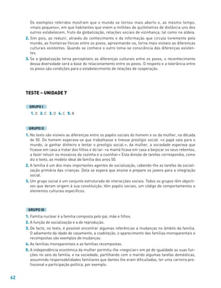 62
Os exemplos referidos mostram que o mundo se tornou mais aberto e, ao mesmo tempo,
«mais pequeno», em que habitantes que vivem a milhões de quilómetros de distância uns dos
outros estabelecem, fruto da globalização, relações sociais de vizinhança, tal como na aldeia.
2. Sim pois, ao reduzir, através do conhecimento e da informação que circula livremente pelo
mundo, as fronteiras físicas entre os povos, aproximando-os, torna mais visíveis as diferenças
culturais existentes. Quando se conhece o outro toma-se consciência das diferenças existen-
tes.
3. Se a globalização torna perceptíveis as diferenças culturais entre os povos, o reconhecimento
dessa diversidade será a base do relacionamento entre os povos. O respeito e a tolerância entre
os povos são condições para o estabelecimento de relações de cooperação.
TESTE – UNIDADE 7
1. D 2. C 3. D 4. C 5. B
1. No texto são visíveis as diferenças entre os papéis sociais do homem e os da mulher, na década
de 50. Do homem esperava-se que trabalhasse e tivesse prestígio social: «o papá saía para o
mundo; ia ganhar dinheiro e tentar o prestígio social.»; da mulher, a sociedade esperava que
ficasse em casa a tratar dos filhos e do lar: «a mamã ficava em casa a beijocar os seus rebentos,
a fazer reluzir os mosaicos da cozinha e a cozinhar.» Esta divisão de tarefas correspondia, como
diz o texto, ao modelo ideal de família dos anos 50.
2. A família é um dos mais importantes agentes de socialização, cabendo-lhe as tarefas da sociali-
zação primária das crianças. Dela se espera que ensine e prepare os jovens para a integração
social.
3. Um grupo social é um conjunto estruturado de interacções sociais. Todos os grupos têm objecti-
vos que deram origem à sua constituição, têm papéis sociais, um código de comportamentos e
elementos culturais específicos.
1. Família nuclear é a família composta pelo pai, mãe e filhos.
2. A função de socialização e a de reprodução.
3. De facto, no texto, é possível encontrar algumas referências a mudanças no âmbito da família.
O adiamento da idade de casamento, a coabitação, o aparecimento das famílias monoparentais e
recompostas são exemplos de mudanças.
4. As famílias monoparentais e as famílias recompostas.
5. A independência económica da mulher permitiu-lhe «negociar» em pé de igualdade as suas fun-
ções no seio da família, e na sociedade, partilhando com o marido algumas tarefas domésticas,
assumindo responsabilidades familiares que dantes lhe eram dificultadas, ter uma carreira pro-
fissional e participação política, por exemplo.
GRUPO III
GRUPO II
GRUPO I
 