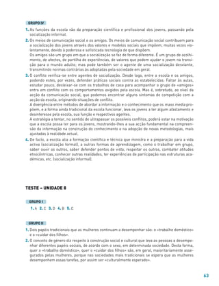 63
1. As funções da escola vão da preparação científica e profissional dos jovens, passando pela
socialização informal.
2. Os meios de comunicação social e os amigos. Os meios de comunicação social contribuem para
a socialização dos jovens através dos valores e modelos sociais que impõem, muitas vezes vio-
lentamente, devido à poderosa e sofisticada tecnologia de que dispõem.
Os amigos são um grupo em que a socialização se faz de forma diferente. É um grupo de acolhi-
mento, de afectos, de partilha de experiências, de valores que podem ajudar o jovem na transi-
ção para o mundo adulto; mas pode também ser o agente de uma socialização desviante,
transmitindo normas contrárias às adoptadas pela sociedade em geral.
3. O conflito verifica-se entre agentes de socialização. Desde logo, entre a escola e os amigos,
podendo estes, por vezes, defender práticas sociais contra as estabelecidas. Faltar às aulas,
estudar pouco, desleixar-se com os trabalhos de casa para acompanhar o grupo de «amigos»
entra em conflito com os comportamentos exigidos pela escola. Mas é, sobretudo, ao nível da
acção da comunicação social, que podemos encontrar alguns sintomas de competição com a
acção da escola, originando situações de conflito.
A divergência entre métodos de abordar a informação e o conhecimento que os mass media pro-
põem, e a forma ainda tradicional da escola funcionar, leva os jovens a ter algum afastamento e
desinteresse pela escola, sua função e respectivos agentes.
A estratégia a tentar, no sentido de ultrapassar os possíveis conflitos, poderá estar na motivação
que a escola possa ter para os jovens, mostrando-lhes a sua acção fundamental na compreen-
são da informação na construção do conhecimento e na adopção de novas metodologias, mais
ajustadas à realidade actual.
4. De facto, a escola alia a formação científica e técnica que ministra e a preparação para a vida
activa (socialização formal), a outras formas de aprendizagem, como o trabalhar em grupo,
saber ouvir os outros, saber defender pontos de vista, respeitar os outros, combater atitudes
etnocêntricas, conhecer outras realidades, ter experiências de participação nas estruturas aca-
démicas, etc. (socialização informal).
TESTE – UNIDADE 8
1. A 2. C 3. D 4. B 5. C
1. Dois papéis tradicionais que as mulheres continuam a desempenhar são: o «trabalho doméstico»
e o «cuidar dos filhos».
2. O conceito de género diz respeito à construção social e cultural que leva as pessoas a desempe-
nhar diferentes papéis sociais, de acordo com o sexo, em determinada sociedade. Desta forma,
quer o «trabalho doméstico», quer o «cuidar dos filhos» são, em geral, maioritariamente asse-
gurados pelas mulheres, porque nas sociedades mais tradicionais se espera que as mulheres
desempenhem essas tarefas, por assim ser «culturalmente esperado».
GRUPO II
GRUPO I
GRUPO IV
 