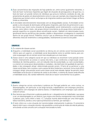 64
3. Duas características das migrações de hoje poderão ser, entre outras igualmente relevantes, o
facto de haver numerosos migrantes que fogem de situações de perseguições e de guerras, e o
facto de haver um grande número de indivíduos que procura melhores condições de vida; são
provenientes de países em desenvolvimento como é o caso, por exemplo, dos imigrantes da África
Subsariana que tentam entrar na Europa ou de imigrantes asiáticos que tentam chegar ao Reino
Unido ou à Austrália.
4. A etnicidade está directamente relacionada com as desigualdades sociais. A etnicidade corres-
ponde a uma situação de dominação sofrida pelos imigrantes, pelo facto de pertencerem a gru-
pos étnicos que vivem numa situação de desigualdade social relativamente a outros grupos
sociais, como refere o texto, «de grupos étnicos minoritários ou do grupo étnico dominante (…)
posição específica no conjunto dessa estratificação social». Habitam em determinados locais,
geralmente bairros periféricos das grandes cidades e desenvolvem a endogamia (o casamento
dentro do seu grupo étnico). Podemos concluir que as diferenças étnicas estão associadas a
diferentes níveis de rendimento e a desigualdades, relativamente ao exercício do poder.
1. É o sistema de classes sociais.
2. Enquanto a mobilidade social ascendente se efectua de um estrato social hierarquicamente
inferior para um superior, a mobilidade social descendente nome no sentido inverso, pois con-
siste na passagem de um estrato social mais elevado para um mais baixo.
3. Classe social é uma categoria social em que os indivíduos se encontram numa posição seme-
lhante, relativamente ao acesso e à posse dos bens, o que condiciona a organização social.
Indivíduos de «famílias pobres», com um reduzido nível de escolaridade, ou «sem escolaridade»,
e a viverem em zonas pouco desenvolvidas e «isoladas», não desfrutam de igualdade de oportuni-
dades e não conseguem atingir «determinada posição social». O facto de se pertencer a uma
classe social baixa, sem o acesso e sem a posse de bens (materiais e serviços), torna muito difícil
conseguir atingir uma posição social numa classe social mais elevada. Apesar de permitir maior
mobilidade social do que os sistemas de castas ou de ordens, o sistema de classes ainda dificulta
a mobilidade social, não «sendo indiferente o facto de se nascer numa família rica ou pobre».
1. Quatro categorias sociais vulneráveis à pobreza em Portugal poderão ser, entre outras; os
desempregados, em particular os de longa duração; trabalhadores com empregos precários;
trabalhadores com empregos de salários baixos; e trabalhadores com empregos cujos salários
estão em atraso.
2. Dois factores que influenciam a pobreza poderão ser: o despedimento do trabalhador, que passa
a ser um desempregado ou um divórcio, que origina uma família monoparental mais vulnerável
à pobreza, pois, como refere o texto: «(…) situação recente determinada por uma interrupção,
talvez transitória, devido a uma ruptura profissional ou familiar, por exemplo.»
3. O texto refere-se a uma situação de transitoriedade relativamente à pobreza. O comentário
deverá referir que a «situação recente» não possibilita a construção de modos de vida de pobreza,
articulando-se este conceito com a situação mencionada no texto.
GRUPO IV
GRUPO III
 