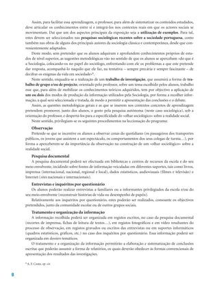 8
Assim, para facilitar essa aprendizagem, o professor, para além de sistematizar os conteúdos estudados,
deve articular os conhecimentos entre si e integrá-los nos contextos reais em que os actores sociais se
movimentam. Daí que um dos aspectos principais da exposição seja a utilização de exemplos. Para tal,
estes devem ser seleccionados nas pesquisas sociológicas recentes sobre a sociedade portuguesa, como
também nas obras de alguns dos principais autores da sociologia clássica e contemporânea, desde que con-
venientemente adaptados.
Deste modo, sem pretender que os alunos adquiram e aprofundem conhecimentos próprios de estu-
dos de nível superior, as sugestões metodológicas vão no sentido de que os alunos se apercebam «do que é
a Sociologia, colocando-os no papel do sociólogo, enfrentando com ele os problemas a que este pretende
dar resposta, acompanhá-lo naquilo que ele faz, na tentativa – sempre precária e sempre fascinante – de
decifrar os enigmas da vida em sociedade»6.
Neste sentido, enquadra-se a realização de um trabalho de investigação, que assumirá a forma de tra-
balho de grupo e/ou de projecto, orientado pelo professor, sobre um tema escolhido pelos alunos, trabalho
esse que, para além de mobilizar os conhecimentos teóricos adquiridos, tem por objectivo a aplicação de
um ou dois dos modos de produção da informação utilizados pela Sociologia, por forma a recolher infor-
mação, a qual será seleccionada e tratada, de modo a permitir a apresentação das conclusões e o debate.
Assim, as questões metodológicas gerais e as que se inserem nos contextos concretos de aprendizagem
pretendem promover, junto dos alunos, o gosto pela pesquisa autónoma (neste caso sociológica), sob a
orientação do professor, e despertá-los para a especificidade do «olhar sociológico» sobre a realidade social.
Neste sentido, privilegiam-se os seguintes procedimentos na leccionação do programa:
Observação
Pretende-se que se incentive os alunos a observar cenas do quotidiano (os passageiros dos transportes
públicos, os jovens que assistem a um espectáculo, os comportamentos dos seus colegas de turma…), por
forma a aperceberem-se da importância da observação na construção de um «olhar sociológico» sobre a
realidade social.
Pesquisa documental
A pesquisa documental poderá ser efectuada em bibliotecas e centros de recursos da escola e do seu
meio envolvente, incidindo sobre fontes de informação veiculadas em diferentes suportes, tais como livros,
imprensa (internacional, nacional, regional e local), dados estatísticos, audiovisuais (filmes e televisão) e
Internet (sites nacionais e internacionais).
Entrevistas e inquéritos por questionário
Os alunos poderão realizar entrevistas a familiares ou a informantes privilegiados da escola e/ou do
seu meio envolvente (reconstruir histórias de vida ou desempenho de papéis).
Relativamente aos inquéritos por questionário, estes poderão ser realizados, consoante os objectivos
pretendidos, junto da comunidade escolar ou de outros grupos sociais.
Tratamento e organização da informação
A informação recolhida poderá ser organizada em registos escritos, no caso da pesquisa documental
(recortes de imprensa, fichas de leitura de textos…), em registos fotográficos e em vídeo resultantes do
processo de observação, em registos gravados ou escritos das entrevistas ou em suportes informáticos
(quadros estatísticos, gráficos, etc.) no caso dos inquéritos por questionário. Essa informação poderá ser
organizada em dossiers temáticos.
O tratamento e a organização da informação permitirão a elaboração e sistematização de conclusões
escritas que poderão assumir a forma de relatórios, os quais deverão obedecer às formas convencionais de
apresentação dos resultados das investigações.
6 A. F. Costa, op. cit.
 