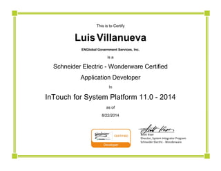  
This is to Certify
Luis  Villanueva
ENGlobal Government Services, Inc.
is a
Schneider Electric - Wonderware Certified
Application Developer
In
InTouch for System Platform 11.0 - 2014
as of
8/22/2014
                          ______________________ 
                          Scott Kiser 
                          Director, System Integrator Program 
                          Schneider Electric ‐ Wonderware
 