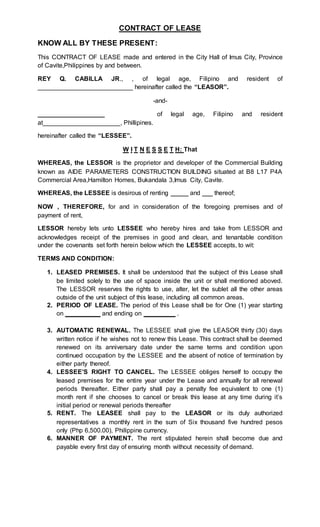 CONTRACT OF LEASE
KNOW ALL BY THESE PRESENT:
This CONTRACT OF LEASE made and entered in the City Hall of Imus City, Province
of Cavite,Philippines by and between.
REY Q. CABILLA JR., , of legal age, Filipino and resident of
___________________________ hereinafter called the “LEASOR”.
-and-
___________________ of legal age, Filipino and resident
at______________________, Phillipines.
hereinafter called the “LESSEE”.
W I T N E S S E T H: That
WHEREAS, the LESSOR is the proprietor and developer of the Commercial Building
known as AIDE PARAMETERS CONSTRUCTION BUILDING situated at B8 L17 P4A
Commercial Area,Hamilton Homes, Bukandala 3,Imus City, Cavite.
WHEREAS, the LESSEE is desirous of renting _____ and ___ thereof;
NOW , THEREFORE, for and in consideration of the foregoing premises and of
payment of rent,
LESSOR hereby lets unto LESSEE who hereby hires and take from LESSOR and
acknowledges receipt of the premises in good and clean, and tenantable condition
under the covenants set forth herein below which the LESSEE accepts, to wit:
TERMS AND CONDITION:
1. LEASED PREMISES. It shall be understood that the subject of this Lease shall
be limited solely to the use of space inside the unit or shall mentioned aboved.
The LESSOR reserves the rights to use, alter, let the sublet all the other areas
outside of the unit subject of this lease, including all common areas.
2. PERIOD OF LEASE. The period of this Lease shall be for One (1) year starting
on __________ and ending on _________ .
3. AUTOMATIC RENEWAL. The LESSEE shall give the LEASOR thirty (30) days
written notice if he wishes not to renew this Lease. This contract shall be deemed
renewed on its anniversary date under the same terms and condition upon
continued occupation by the LESSEE and the absent of notice of termination by
either party thereof.
4. LESSEE’S RIGHT TO CANCEL. The LESSEE obliges herself to occupy the
leased premises for the entire year under the Lease and annually for all renewal
periods thereafter. Either party shall pay a penalty fee equivalent to one (1)
month rent if she chooses to cancel or break this lease at any time during it’s
initial period or renewal periods thereafter
5. RENT. The LEASEE shall pay to the LEASOR or its duly authorized
representatives a monthly rent in the sum of Six thousand five hundred pesos
only (Php 6,500.00), Philippine currency.
6. MANNER OF PAYMENT. The rent stipulated herein shall become due and
payable every first day of ensuring month without necessity of demand.
 