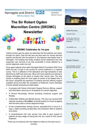 The Sir Robert Ogden
Macmillan Centre (SROMC)
Newsletter
Inside this issue
Volunteer News …….……....…3
The SROMC Unit ..………........4
The SROMC Spring Ball .…….5
Regular Features;
Feel the Benefit with Phil
Bremner’s hints and tips…..….6
Cancer Support ………….…….7
Dates for your Diary…………...8
Twelve months ago this week we welcomed the first patients and carers
through our doors. Over the last year we have seen our cancer services
expand and flourish with the advent of this fabulous new facility here in
Harrogate. The building has finally enabled cancer treatments and vital
supportive care services to be fully accessible to those affected by a
cancer diagnosis under one roof.
Once again patients have rated Harrogate District Foundation NHS Trust
within the top 3 trusts in the country for cancer treatment in a national
survey. This is a reflection of the dedication and high standards of care
delivered by staff here every day. More and more patients are wishing to
choose Harrogate as the place to receive their cancer care. The new
Centre is enabling plans for more types of cancer to be treated here in
the future, alongside the expansion of existing services offering support
available during and after the completion of treatment. Some examples
of those already achieved are listed below;
 A purpose built Cancer Information Support Service offering support
and information resources on all aspects of a cancer diagnosis.
 A Clinical Psychology Service providing emotional support and
therapy.
 A Macmillan Welfare and Benefit service. This has now received 500
referrals resulting in £2 million of benefit awards for those struggling
with the extra costs a cancer diagnosis brings.
 A free complementary therapy service, expanded from 4 hours to 3
days a week providing symptomatic and emotional relief to patients
and carers.
 A comprehensive hair loss service now able to give support to
patients at every stage of losing their hair as a result of their cancer
treatment.
Thank you to everyone who has helped to make our first year such a
success.
Time to Say Thank You.
Alan Williams’ personal
challenge……………..2
SROMC Celebrates its 1st year
20/03/2015
Volume 2 Issue 1
 