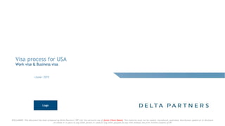 DISCLAIMER: This document has been prepared by Delta Partners ("DP") for the exclusive use of [enter Client Name]. This material must not be copied, reproduced, published, distributed, passed on or disclosed
(in whole or in part) to any other person or used for any other purpose at any time without the prior written consent of DP
Visa process for USA
Work visa & Business visa
<June> 2015
Logo
 