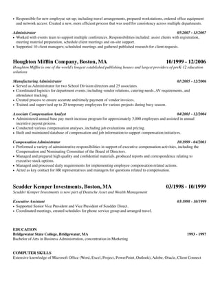 !
• Responsible for new employee set-up; including travel arrangements, prepared workstations, ordered ofﬁce equipment
and network access. Created a new, more efﬁcient process that was used for consistency across multiple departments.	
!
Administrator 		 	 	 	 	 	 	 	 	 	 05/2007 - 11/2007	
• Worked with events team to support multiple conferences. Responsibilities included: assist clients with registration,
meeting material preparation, schedule client meetings and on-site support.	
• Supported 10 client managers; scheduled meetings and gathered published research for client requests.	
!
!
Houghton Mifﬂin Company, Boston, MA	 	 	 	 10/1999 - 12/2006	
Houghton Mifﬂin is one of the world’s longest established publishing houses and largest providers of preK-12 education
solutions	
!
Manufacturing Administrator 		 	 	 	 	 	 	 	 01/2005 - 12/2006	
• Served as Administrator for two School Division directors and 25 associates.	
• Coordinated logistics for department events; including vendor relations, catering needs, AV requirements, and
attendance tracking.	
• Created process to ensure accurate and timely payment of vendor invoices.	
• Trained and supervised up to 20 temporary employees for various projects during busy season.	
!
Associate Compensation Analyst	 	 	 	 	 	 	 	 04/2001 - 12/2004	
• Administered annual base pay merit increase program for approximately 3,000 employees and assisted in annual
incentive payout process.	
• Conducted various compensation analyses, including job evaluations and pricing.	
• Built and maintained database of compensation and job information to support compensation initiatives.	
!
Compensation Administrator 	 	 	 	 	 	 	 	 	 10/1999 - 04/2001	
• Performed a variety of administrative responsibilities in support of executive compensation activities, including the
Compensation and Nominating Committee of the Board of Directors.	
• Managed and prepared high quality and conﬁdential materials, produced reports and correspondence relating to
executive stock options.	
• Managed and processed daily requirements for implementing employee compensation related actions.	
• Acted as key contact for HR representatives and managers for questions related to compensation.	
!
!
Scudder Kemper Investments, Boston, MA 	 	 	 	 03/1998 - 10/1999	
Scudder Kemper Investments is now part of Deutsche Asset and Wealth Management	
!
Executive Assistant 	 	 	 	 	 	 	 	 	 	 03/1998 - 10/1999	
• Supported Senior Vice President and Vice President of Scudder Direct.	
• Coordinated meetings, created schedules for phone service group and arranged travel.	
!
!
!
EDUCATION	
Bridgewater State College, Bridgewater, MA	 	 	 	 	 	 	 1993 - 1997	
Bachelor of Arts in Business Administration, concentration in Marketing	
!
!
COMPUTER SKILLS	
Extensive knowledge of Microsoft Ofﬁce (Word, Excel, Project, PowerPoint, Outlook), Adobe, Oracle, Client Connect	
!
!
 