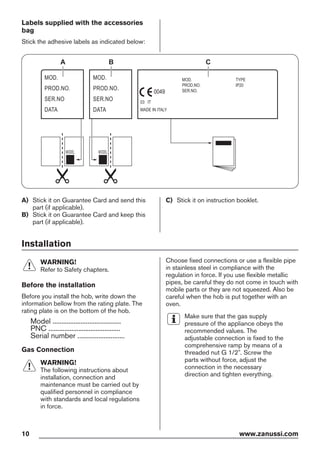 Labels supplied with the accessories
bag
Stick the adhesive labels as indicated below:
MOD.
PROD.NO.
SER.NO
DATA
MOD.
PROD.NO.
SER.NO
DATA
MOD.
PROD.NO.
SER.NO.
03 IT
MADE IN ITALY
TYPE
IP20
0049
A B C
A) Stick it on Guarantee Card and send this
part (if applicable).
B) Stick it on Guarantee Card and keep this
part (if applicable).
C) Stick it on instruction booklet.
Installation
WARNING!
Refer to Safety chapters.
Before the installation
Before you install the hob, write down the
information bellow from the rating plate. The
rating plate is on the bottom of the hob.
Model .......................................
PNC .........................................
Serial number ...........................
Gas Connection
WARNING!
The following instructions about
installation, connection and
maintenance must be carried out by
qualified personnel in compliance
with standards and local regulations
in force.
Choose fixed connections or use a flexible pipe
in stainless steel in compliance with the
regulation in force. If you use flexible metallic
pipes, be careful they do not come in touch with
mobile parts or they are not squeezed. Also be
careful when the hob is put together with an
oven.
Make sure that the gas supply
pressure of the appliance obeys the
recommended values. The
adjustable connection is fixed to the
comprehensive ramp by means of a
threaded nut G 1/2". Screw the
parts without force, adjust the
connection in the necessary
direction and tighten everything.
10 www.zanussi.com
 