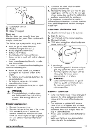 A B C
A) End of shaft with nut
B) Washer
C) Elbow (if needed)
Liquid gas
Use the rubber pipe holder for liquid gas.
Always engage the gasket. Then continue with
the gas connection.
The flexible pipe is prepared for apply when:
• it can not get hot more than room
temperature, higher than 30°C;
• it is no longer than 1500 mm;
• it shows no throttles;
• it is not subject to traction or torsion;
• it does not get in touch with cutting edges or
corners;
• it can be easily examined in order to make
sure its condition.
The control of preservation of the flexible pipe
consists in checking that:
• it does not show cracks, cuts, marks of
burnings on the two ends and on its full
length;
• the material is not hardened, but shows its
correct elasticity;
• the fastening clamps are not rusted;
• expired term is not due.
If one or more defects are visible, do not repair
the pipe, but replace it.
WARNING!
When installation is complete, make
sure that the seal of each pipe fitting
is correct. Use a soapy solution, not
a flame!
Injectors replacement
1. Remove the pan supports.
2. Remove the caps and crowns of the burner.
3. With a socket spanner 7 remove the
injectors and replace them with the ones
which are necessary for the type of gas you
use (see table in "Technical Information"
chapter).
4. Assemble the parts, follow the same
procedure backwards.
5. Replace the rating plate (it is near the gas
supply pipe) with the one for the new type
of gas supply. You can find this plate in the
package supplied with the appliance.
If the supply gas pressure is changeable or
different from the necessary pressure, you must
fit an applicable pressure adjuster on the gas
supply pipe.
Adjustment of minimum level
To adjust the minimum level of the burners:
1. Light the burner.
2. Turn the knob on the minimum position.
3. Remove the knob.
4. With a thin screwdriver, adjust the bypass
screw position (A).
A
5. If you change:
• from natural gas G20 20 mbar to liquid
gas, fully tighten the bypass screw in.
• from liquid gas to natural gas G20 20
mbar, undo the bypass screw
approximately 1/4 of a turn.
WARNING!
Make sure the flame does not go out
when you quickly turn the knob from
the maximum position to the
minimum position.
Electrical connection
• Make sure that the rated voltage and type of
power on the rating plate agree with the
voltage and the power of the local power
supply.
• This appliance is supplied with a mains
cable. It has to be supplied with a correct
plug which can hold the load that the rating
plate rates. Make sure that you install the
plug in a correct socket.
• Always use a correctly installed shockproof
socket.
• Make sure that there is an access to the
mains plug after the installation.
www.zanussi.com 11
 