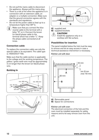 • Do not pull the mains cable to disconnect
the appliance. Always pull the mains plug.
• There is a risk of fire when the appliance is in
connection with an extension cable, an
adapter or a multiple connection. Make sure
that the ground connection agrees with the
standards and regulations.
• Do not let the power cable to heat up to a
temperature higher than 90° C.
Make sure that you connect the blue
neutral cable to the terminal with a
letter "N" on it. Connect the brown
(or black) phase cable to the
terminal which has a letter "L". Keep
the phase cable connected at all
times.
Connection cable
To replace the connection cable use only the
special cable or its equivalent. The cable type
is: H05V2V2-F T90.
Make sure that the cable section is applicable
to the voltage and the working temperature. The
yellow / green earth wire must be approximately
2 cm longer than the brown (or black) phase
wire.
Building In
min. 55 mm
min. 650 mm
550 mm
min. 600 mm
30 mm
470 mm
A
B
A) supplied seal
B) supplied brackets
CAUTION!
Install the appliance only on a
worktop with flat surface.
Possibilities for insertion
The panel installed below the hob must be easy
to remove and let an easy access in case a
technical assistance intervention is necessary.
Kitchen unit with door
min 20 mm
(max 150 mm)
30 mm
60 mm
B
A
A) Removable panel
B) Space for connections
Kitchen unit with oven
The electrical connection of the hob and the
oven must be installed separately for safety
reasons and to let easy remove oven from the
unit.
12 www.zanussi.com
 