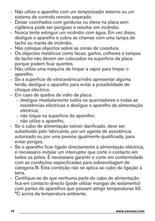 • Não utilize o aparelho com um temporizador externo ou um
sistema de controlo remoto separado.
• Deixar cozinhados com gorduras ou óleos na placa sem
vigilância pode ser perigoso e resultar em incêndio.
• Nunca tente extinguir um incêndio com água. Em vez disso,
desligue o aparelho e cubra as chamas com uma tampa de
tacho ou manta de incêndio.
• Não coloque objectos sobre as zonas de cozedura.
• Os objectos metálicos como facas, garfos, colheres e tampas
de tacho não devem ser colocados na superfície da placa
porque podem ficar quentes.
• Não utilize uma máquina de limpar a vapor para limpar o
aparelho.
• Se a superfície de vitrocerâmica/vidro apresentar alguma
fenda, desligue o aparelho para evitar a possibilidade de
choque eléctrico.
• Em caso de quebra do vidro da placa:
– desligue imediatamente todos os queimadores e todas as
resistências eléctricas e desligue o aparelho da alimentação
eléctrica;
– não toque na superfície do aparelho;
– não utilize o aparelho.
• Se o cabo de alimentação estiver danificado, deve ser
substituído pelo fabricante, por um agente de assistência
autorizado ou por uma pessoa igualmente qualificada, para
evitar perigos.
• Se o aparelho ficar ligado directamente à alimentação eléctrica,
é necessário instalar um interruptor que corte o contacto em
todos os pólos. É necessário garantir o corte em conformidade
com as condições especificadas para sobrevoltagem de
categoria III. Esta condição não se aplica ao cabo da ligação à
terra.
• Certifique-se de que nenhuma parte do cabo de alimentação
fica em contacto directo (pode utilizar mangas de isolamento)
com partes de aparelhos que possam atingir temperaturas 50
°C acima da temperatura ambiente.
16 www.zanussi.com
 
