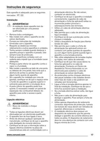Instruções de segurança
Este aparelho é adequado para os seguintes
mercados: PT ES
Instalação
ADVERTÊNCIA!
A instalação deste aparelho tem de
ser efectuada por uma pessoa
qualificada.
• Remova toda a embalagem.
• Não instale nem utilize o aparelho se ele
estiver danificado.
• Cumpra as instruções de instalação
fornecidas com o aparelho.
• Respeite as distâncias mínimas
relativamente a outros aparelhos e unidades.
• Tenha sempre cuidado quando deslocar o
aparelho porque o aparelho é pesado. Use
sempre luvas de protecção.
• Vede as superfícies cortadas com um
vedante para impedir que a humidade cause
dilatações.
• Proteja a parte inferior do aparelho contra o
vapor e a humidade.
• Não instale o aparelho ao lado de uma porta
ou debaixo de uma janela. Isso evita que a
abertura de portas ou janelas faça cair
algum tacho quente do aparelho.
• Se o aparelho for instalado por cima de
gavetas, certifique-se de que o espaço entre
o fundo do aparelho e a gaveta superior é
suficiente para permitir a circulação de ar.
• A parte inferior do aparelho pode ficar
quente. É necessário instalar um painel de
separação não combustível debaixo do
aparelho para evitar o acesso à parte
inferior.
Ligação eléctrica
ADVERTÊNCIA!
Risco de incêndio e choque
eléctrico.
• Todas as ligações eléctricas devem ser
efectuadas por um electricista qualificado.
• O aparelho tem de ficar ligado à terra.
• Antes de efectuar qualquer operação de
manutenção, certifique-se de que o aparelho
está desligado da corrente eléctrica.
• Certifique-se de que a informação sobre a
ligação eléctrica existente na placa de
características está em conformidade com a
alimentação eléctrica. Se não estiver,
contacte um electricista.
• Certifique-se de que o aparelho é instalado
correctamente. Ligações de cabo de
alimentação e ficha (se aplicável) soltas ou
incorrectas podem provocar o
sobreaquecimento dos terminais.
• Utilize um cabo de alimentação eléctrica
adequado.
• Não permita que o cabo de alimentação
fique enredado.
• Certifique-se de que a protecção contra
choque é instalada.
• Utilize a braçadeira de fixação para libertar
tensão do cabo.
• Não permita que o cabo e a ficha de
alimentação (se aplicável) entrem em
contacto com partes quentes do aparelho
ou com algum tacho quente quando ligar o
aparelho a uma tomada próxima.
• Não utilize adaptadores de tomadas duplas
ou triplas, nem cabos de extensão.
• Certifique-se de que não causa danos na
ficha (se aplicável) e no cabo de
alimentação. Contacte um Centro de
Assistência Técnica Autorizado ou um
electricista para substituir o cabo de
alimentação se estiver danificado.
• As protecções contra choques eléctricos
das peças isoladas e não isoladas devem
estar fixas de modo a não poderem ser
retiradas sem ferramentas.
• Ligue a ficha à tomada eléctrica apenas no
final da instalação. Certifique-se de que a
ficha fica acessível após a instalação.
• Se a tomada eléctrica estiver solta, não ligue
a ficha.
• Não puxe o cabo de alimentação para
desligar o aparelho. Puxe sempre a ficha de
alimentação.
• Utilize apenas dispositivos de isolamento
correctos: disjuntores de protecção, fusíveis
(os fusíveis de rosca devem ser retirados do
suporte), diferenciais e contactores.
• A instalação eléctrica deve possuir um
dispositivo de isolamento que lhe permita
desligar o aparelho da corrente eléctrica em
todos os pólos. O dispositivo de isolamento
deve ter uma abertura de contacto com uma
largura mínima de 3 mm.
www.zanussi.com 17
 