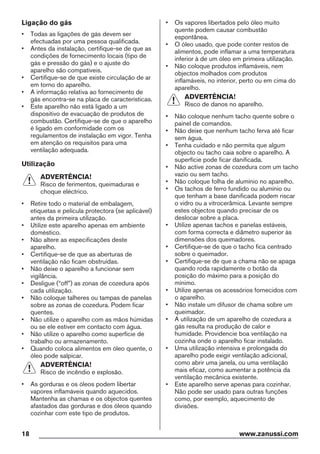 Ligação do gás
• Todas as ligações de gás devem ser
efectuadas por uma pessoa qualificada.
• Antes da instalação, certifique-se de que as
condições de fornecimento locais (tipo de
gás e pressão do gás) e o ajuste do
aparelho são compatíveis.
• Certifique-se de que existe circulação de ar
em torno do aparelho.
• A informação relativa ao fornecimento de
gás encontra-se na placa de características.
• Este aparelho não está ligado a um
dispositivo de evacuação de produtos de
combustão. Certifique-se de que o aparelho
é ligado em conformidade com os
regulamentos de instalação em vigor. Tenha
em atenção os requisitos para uma
ventilação adequada.
Utilização
ADVERTÊNCIA!
Risco de ferimentos, queimaduras e
choque eléctrico.
• Retire todo o material de embalagem,
etiquetas e película protectora (se aplicável)
antes da primeira utilização.
• Utilize este aparelho apenas em ambiente
doméstico.
• Não altere as especificações deste
aparelho.
• Certifique-se de que as aberturas de
ventilação não ficam obstruídas.
• Não deixe o aparelho a funcionar sem
vigilância.
• Desligue (“off”) as zonas de cozedura após
cada utilização.
• Não coloque talheres ou tampas de panelas
sobre as zonas de cozedura. Podem ficar
quentes.
• Não utilize o aparelho com as mãos húmidas
ou se ele estiver em contacto com água.
• Não utilize o aparelho como superfície de
trabalho ou armazenamento.
• Quando coloca alimentos em óleo quente, o
óleo pode salpicar.
ADVERTÊNCIA!
Risco de incêndio e explosão.
• As gorduras e os óleos podem libertar
vapores inflamáveis quando aquecidos.
Mantenha as chamas e os objectos quentes
afastados das gorduras e dos óleos quando
cozinhar com este tipo de produtos.
• Os vapores libertados pelo óleo muito
quente podem causar combustão
espontânea.
• O óleo usado, que pode conter restos de
alimentos, pode inflamar a uma temperatura
inferior à de um óleo em primeira utilização.
• Não coloque produtos inflamáveis, nem
objectos molhados com produtos
inflamáveis, no interior, perto ou em cima do
aparelho.
ADVERTÊNCIA!
Risco de danos no aparelho.
• Não coloque nenhum tacho quente sobre o
painel de comandos.
• Não deixe que nenhum tacho ferva até ficar
sem água.
• Tenha cuidado e não permita que algum
objecto ou tacho caia sobre o aparelho. A
superfície pode ficar danificada.
• Não active zonas de cozedura com um tacho
vazio ou sem tacho.
• Não coloque folha de alumínio no aparelho.
• Os tachos de ferro fundido ou alumínio ou
que tenham a base danificada podem riscar
o vidro ou a vitrocerâmica. Levante sempre
estes objectos quando precisar de os
deslocar sobre a placa.
• Utilize apenas tachos e panelas estáveis,
com forma correcta e diâmetro superior às
dimensões dos queimadores.
• Certifique-se de que o tacho fica centrado
sobre o queimador.
• Certifique-se de que a chama não se apaga
quando roda rapidamente o botão da
posição do máximo para a posição do
mínimo.
• Utilize apenas os acessórios fornecidos com
o aparelho.
• Não instale um difusor de chama sobre um
queimador.
• A utilização de um aparelho de cozedura a
gás resulta na produção de calor e
humidade. Providencie boa ventilação na
cozinha onde o aparelho ficar instalado.
• Uma utilização intensiva e prolongada do
aparelho pode exigir ventilação adicional,
como abrir uma janela, ou uma ventilação
mais eficaz, como aumentar a potência da
ventilação mecânica existente.
• Este aparelho serve apenas para cozinhar.
Não pode ser usado para outras funções
como, por exemplo, aquecimento de
divisões.
18 www.zanussi.com
 